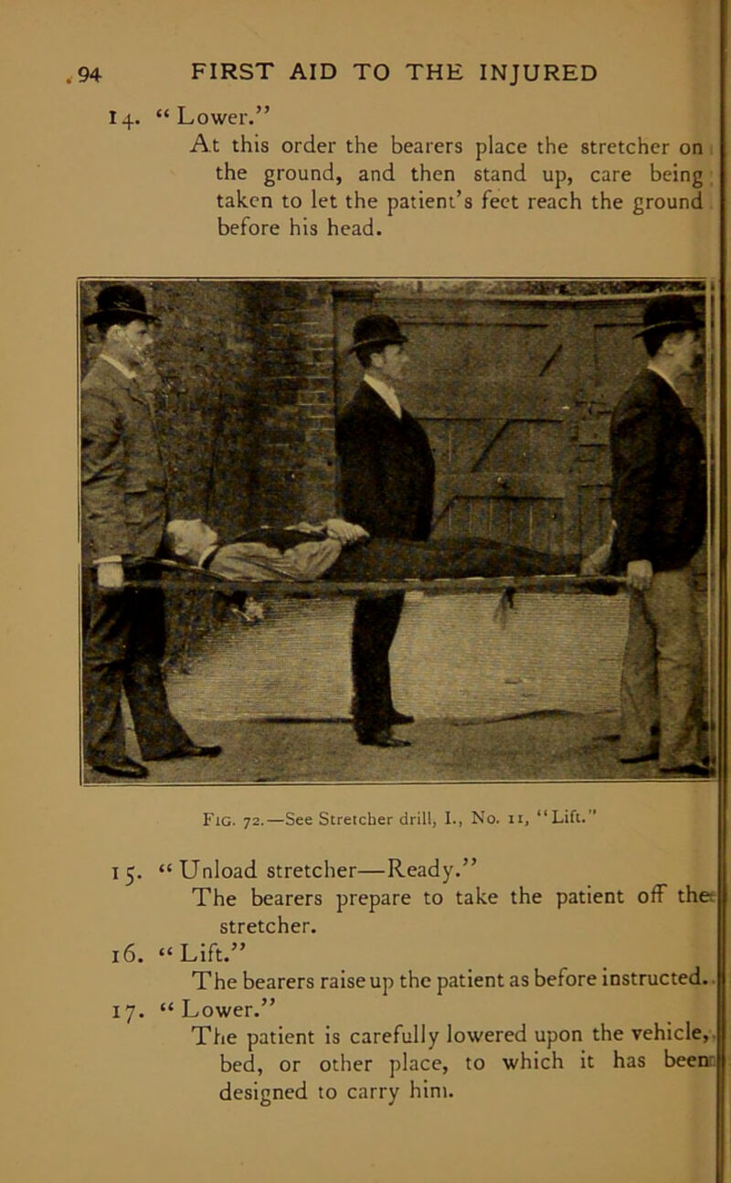 14. “Lower.” At this order the bearers place the stretcher on the ground, and then stand up, care being taken to let the patient’s feet reach the ground before his head. Fig. 72.—See Stretcher drill, I., No. n, “Lift.” 15. “ Unload stretcher—Ready.” The bearers prepare to take the patient off thet stretcher. 16. “Lift.” The bearers raise up the patient as before instructed. 17. “Lower.” The patient is carefully lowered upon the vehicle,, bed, or other place, to which it has beenr designed to carry him.