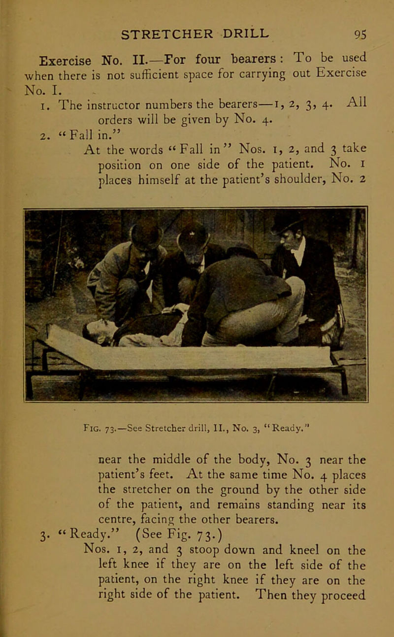 Exercise No. II.—For four bearers: To be used when there is not sufficient space for carrying out Exercise No. I. 1. The instructor numbers the bearers—i, 2, 3, 4. All orders will be given by No. 4. 2. “ Fall in.” At the words “Fall in” Nos. 1, 2, and 3 take position on one side of the patient. No. 1 places himself at the patient’s shoulder, No. 2 Fig. 73.—See Stretcher drill, II., No. 3, “Ready.” near the middle of the body, No. 3 near the patient’s feet. At the same time No. 4 places the stretcher on the ground by the other side of the patient, and remains standing near its centre, facing the other bearers. 3. “Ready.” (See Fig. 73.) Nos. 1, 2, and 3 stoop down and kneel on the left knee if they are on the left side of the patient, on the right knee if they are on the right side of the patient. Then they proceed