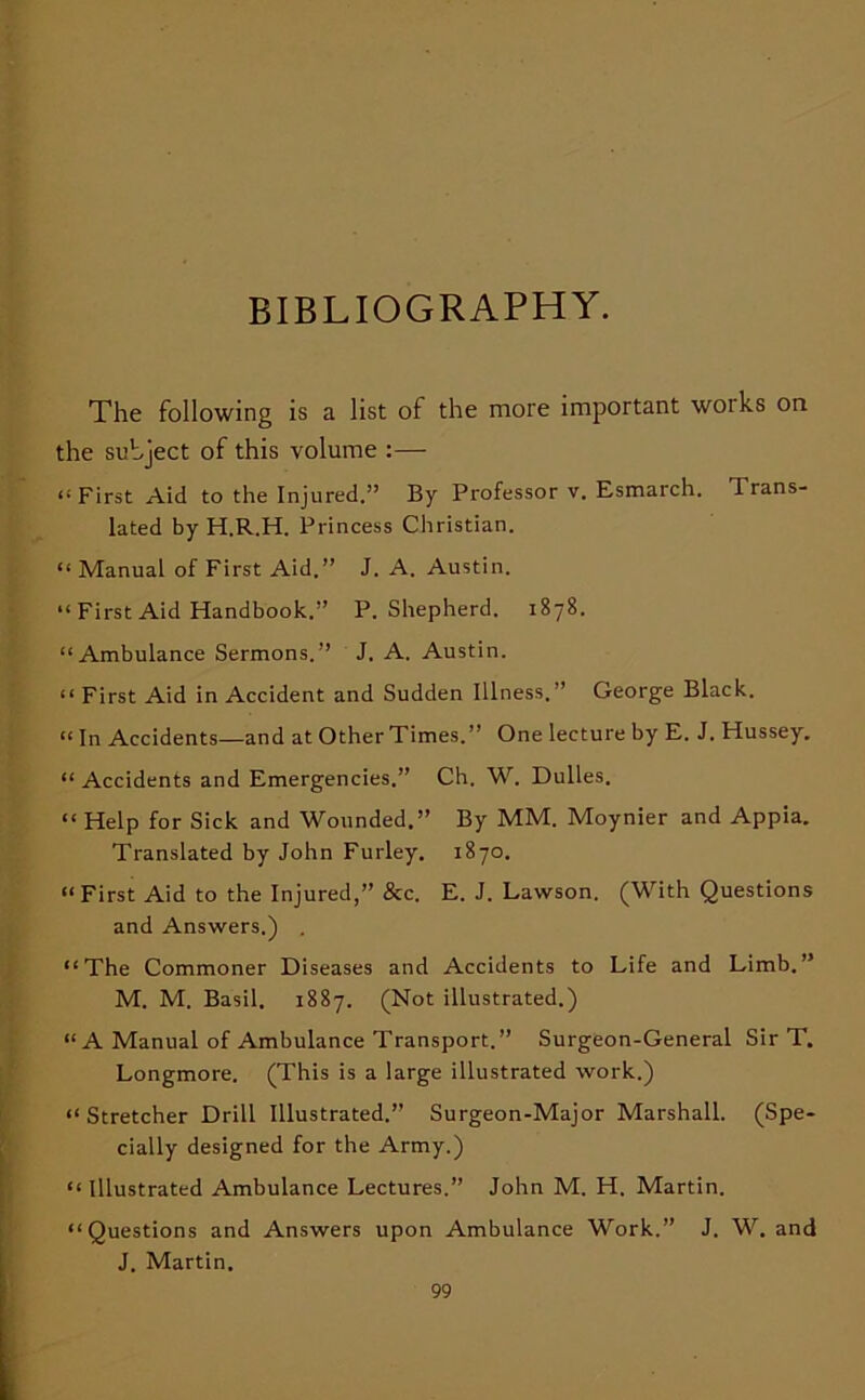 BIBLIOGRAPHY. The following is a list of the more important works on the subject of this volume :— “First Aid to the Injured.” By Professor v. Esmarch. Trans- lated by H.R.H. Princess Christian. “ Manual of First Aid.” J. A. Austin. “ First Aid Handbook.” P. Shepherd. 1878. “Ambulance Sermons.” J. A. Austin. “ First Aid in Accident and Sudden Illness.” George Black. “ In Accidents—and at Other Times.” One lecture by E. J. Hussey. “ Accidents and Emergencies.” Ch, W. Dulles. “ Help for Sick and Wounded.” By MM. Moynier and Appia. Translated by John Furley. 1870. “First Aid to the Injured,” &c. E. J. Lawson. (With Questions and Answers.) . “The Commoner Diseases and Accidents to Life and Limb.” M. M. Basil, 1887. (Not illustrated.) “A Manual of Ambulance Transport.” Surgeon-General Sir T. Longmore. (This is a large illustrated work.) “Stretcher Drill Illustrated.” Surgeon-Major Marshall. (Spe- cially designed for the Army.) “ Illustrated Ambulance Lectures.” John M. H. Martin. “Questions and Answers upon Ambulance Work.” J. W. and J. Martin.