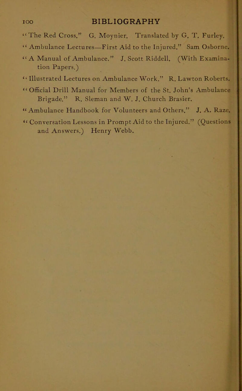 “The Red Cross.” G. Moynier. Translated by G. T. Furley. “ Ambulance Lectures—First Aid to the Injured.” Sam Osborne. “ A Manual of Ambulance.” J. Scott Riddell. (With Examina- tion Papers.) “ Illustrated Lectures on Ambulance Work.” R. Lawton Roberts. “ Official Drill Manual for Members of the St. John’s Ambulance Brigade.” R. Sleman and W. J. Church Brasier. “Ambulance Handbook for Volunteers and Others.” J. A. Raze. “ Conversation Lessons in Prompt Aid to the Injured.” (Questions and Answers.) Henry Webb.