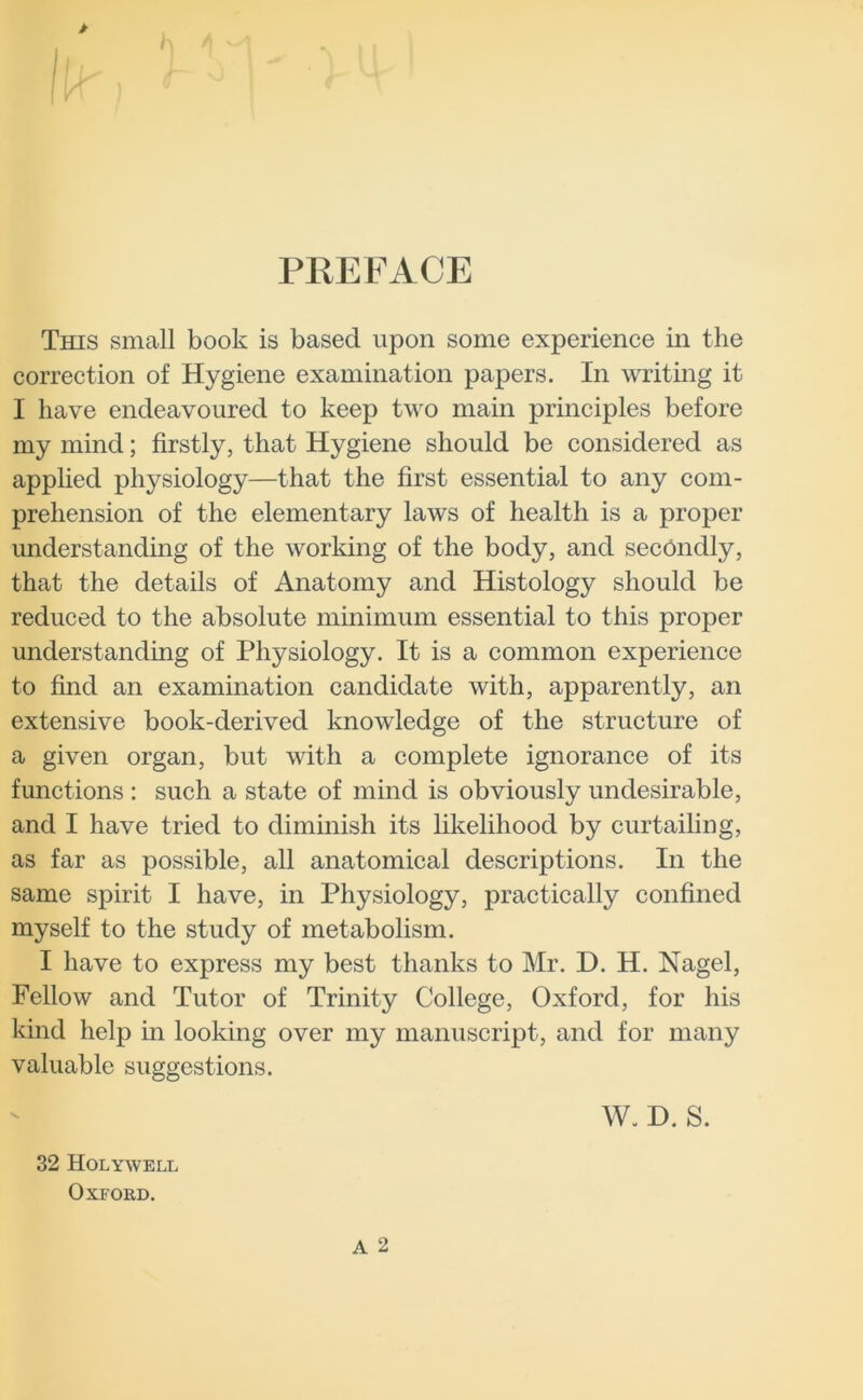 PREFACE This small book is based upon some experience in the correction of Hygiene examination papers. In writing it I have endeavoured to keep two main principles before my mind; firstly, that Hygiene should be considered as applied physiology—that the first essential to any com- prehension of the elementary laws of health is a proper understanding of the working of the body, and secondly, that the details of Anatomy and Histology should be reduced to the absolute minimum essential to this proper understanding of Physiology. It is a common experience to find an examination candidate with, apparently, an extensive book-derived knowledge of the structure of a given organ, but with a complete ignorance of its functions : such a state of mind is obviously undesirable, and I have tried to diminish its likelihood by curtailing, as far as possible, all anatomical descriptions. In the same spirit I have, in Physiology, practically confined myself to the study of metabolism. I have to express my best thanks to Mr. D. H. Nagel, Fellow and Tutor of Trinity College, Oxford, for his kind help in looking over my manuscript, and for many valuable suggestions. 32 Holywell Oxford. W. D. S.