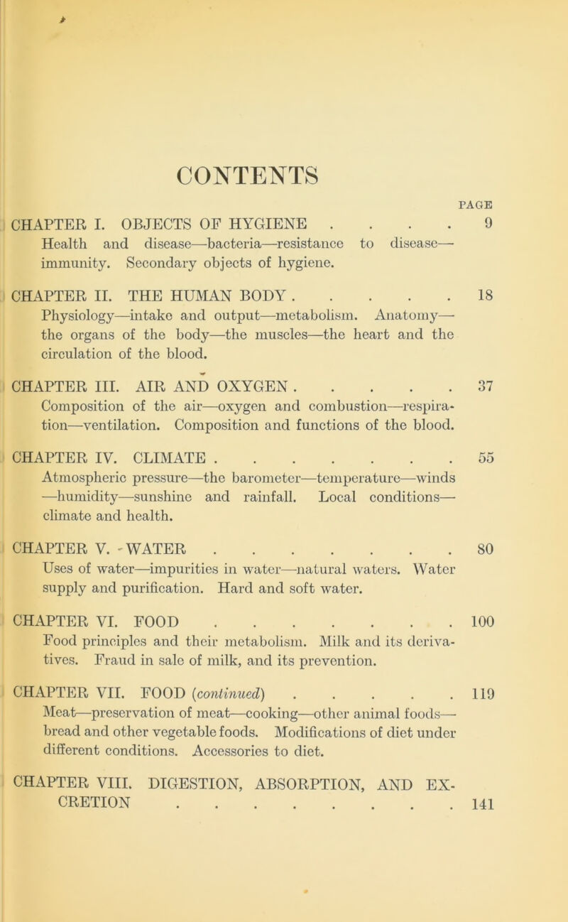 CONTENTS PAGE CHAPTER I. OBJECTS OF HYGIENE .... 9 Health and disease—baeteria—^resistance to disease— immunity. Secondary objects of hygiene. CHAPTER II. THE HUMAN BODY 18 Physiology—intake and output—metabolism. Anatomy— the organs of the body—the muscles—the heart and the circulation of the blood. CHAPTER III. AIR AND OXYGEN 37 Composition of the air—oxygen and combustion—respira* tion—ventilation. Composition and functions of the blood. CHAPTER IV. CLIMATE 55 Atmospheric pressure—the baronieter^—temperature—winds —humidity—sunshine and rainfall. Local conditions— climate and health. CHAPTER V. - WATER 80 Uses of water—impurities in water—natural waters. Water supply and purification. Hard and soft water. CHAPTER VI. FOOD 100 Food principles and their metabolism. Milk and its deriva- tives. Fraud in sale of milk, and its prevention. CHAPTER VII. FOOD {continued) 119 Meat—preservation of meat—cooking—other animal foods—• bread and other vegetable foods. Modifications of diet under different conditions. Accessories to diet. CHAPTER VIII. DIGESTION, ABSORPTION, AND EX- CRETION 141