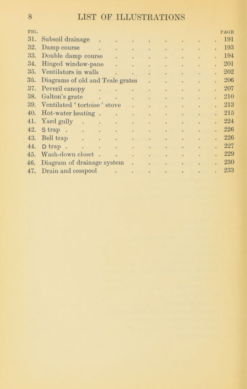 riG. PAGE 31. Subsoil drainage ........ 191 32. Damp course ........ 193 33. Double damp course ....... 194 34. Hinged window-pane ....... 201 35. Ventilators in walls ....... 202 36. Diagrams of old and Teale grates ..... 206 37. Peveril canopy ........ 207 38. Galton’s grate ........ 210 39. Ventilated ‘ tortoise ’ stove . . . . . .213 40. Hot-water heating . . . . . . . .215 41. Yard gully ......... 224 42. S trap .......... 226 43. Bell trap ......... 226 44. D trap .......... 227 45. Wash-down closet ........ 229 46. Diagram of drainage system ...... 230 47. Drain and cesspool ....... 233