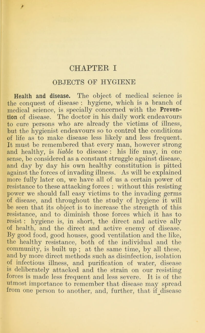 CHAPTER I OBJECTS OF HYGIENE Health and disease. The object of medical science is the conquest of disease ; hygiene, which is a branch of medical science, is specially concerned with the Preven- tion of disease. The doctor in his daily work endeavours to cure persons who are already the victims of illness, but the hygienist endeavours so to control the conditions of life as to make disease less likely and less frequent. It must be remembered that every man, however strong and healthy, is liable to disease : his life may, in one sense, be considered as a constant struggle against disease, and day by day his own healthy constitution is pitted against the forces of invading illness. As will be explained more fully later on, we have all of us a certain power of resistance to these attacking forces : without this resisting power we should fall easy victims to the invading germs of disease, and throughout the study of hygiene it will be seen that its object is to increase the strength of this resistance, and to diminish those forces which it has to resist: hygiene is, in short, the direct and active ally of health, and the direct and active enemy of disease. By good food, good houses, good ventilation and the like, the healthy resistance, both of the individual and the community, is built up ; at the same time, by all these, and by more direct methods such as disinfection, isolation of infectious illness, and purification of water, disease is deliberately attacked and the strain on our resisting forces is made less frequent and less severe. It is of the utmost importance to remember that disease may spread from one person to another, and, further, that if^disease