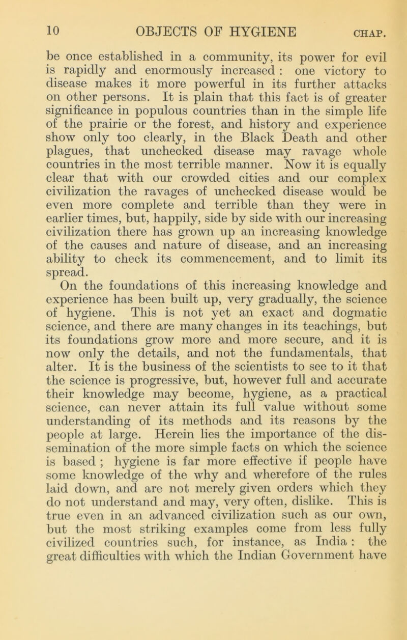 be once established in a community, its power for evil is rapidly and enormously increased : one victory to disease makes it more powerful in its further attacks on other persons. It is plain that this fact is of greater significance in populous countries than in the simple life of the prairie or the forest, and history and experience show only too clearly, in the Black Death and other plagues, that unchecked disease may ravage whole countries in the most terrible manner. Now it is equally clear that with our crowded cities and our complex civilization the ravages of unchecked disease would be even more complete and terrible than they were in earlier times, but, happily, side by side with our increasing civilization there has grown up an increasing Imowledge of the causes and nature of disease, and an increasing ability to check its commencement, and to limit its spread. On the foundations of this increasing knowledge and experience has been built up, very gradually, the science of hygiene. This is not yet an exact and dogmatic science, and there are many changes in its teachings, but its foundations grow more and more secure, and it is now only the details, and not the fundamentals, that alter. It is the business of the scientists to see to it that the science is progressive, but, however full and accurate their knowledge may become, hygiene, as a practical science, can never attain its full value without some understanding of its methods and its reasons by the people at large. Herein lies the importance of the dis- semination of the more simple facts on which the science is based ; hygiene is far more effective if people have some Imowledge of the why and wherefore of the rules laid down, and are not merely given orders which they do not understand and may, very often, dislike. This is true even in an advanced civilization such as our own, but the most striking examples come from less fully civilized countries such, for instance, as India : the great difficulties with which the Indian Government have