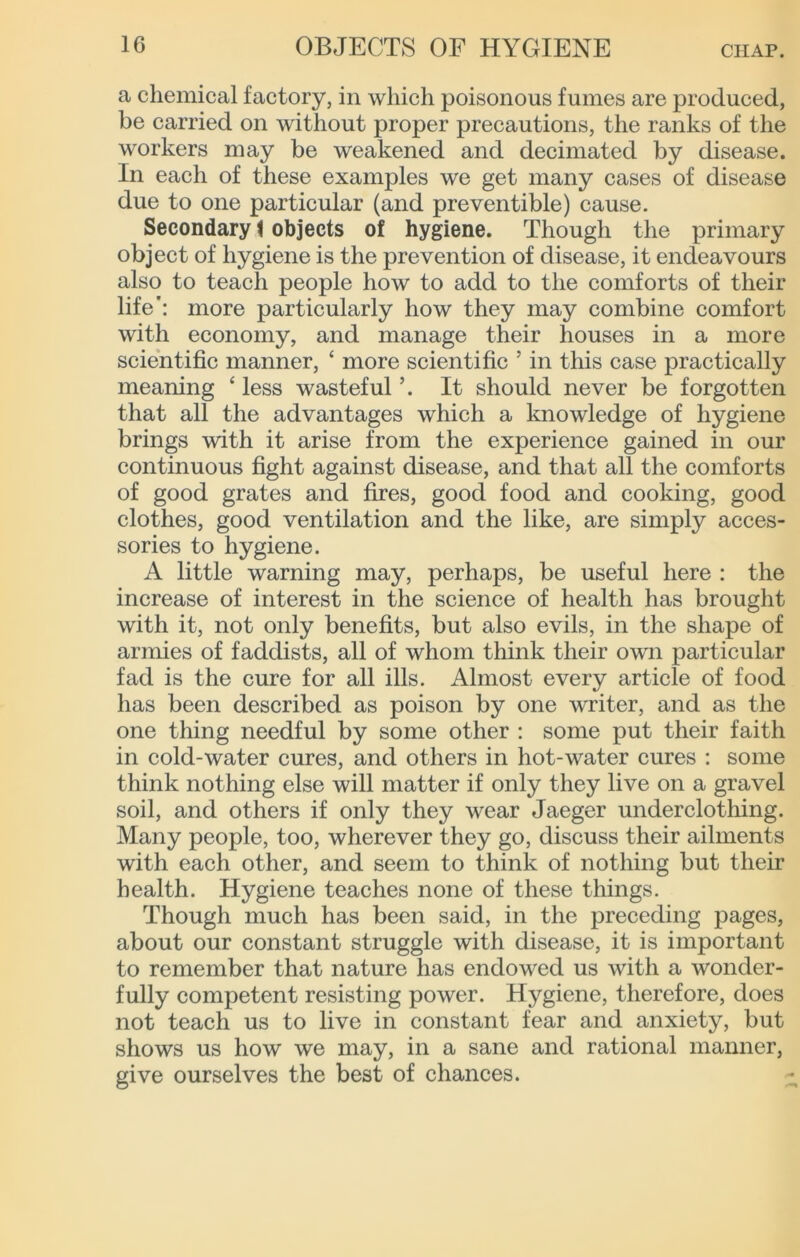 a chemical factory, in which poisonous fumes are produced, be carried on without proper precautions, the ranks of the workers may be weakened and decimated by disease. In each of these examples we get many cases of disease due to one particular (and preventible) cause. Secondary t objects of hygiene. Though the primary object of hygiene is the prevention of disease, it endeavours also to teach people how to add to the comforts of their life': more particularly how they may combine comfort with economy, and manage their houses in a more scientific manner, ‘ more scientific ’ in tliis case practically meaning ‘ less wasteful ’. It should never be forgotten that all the advantages which a Imowledge of hygiene brings with it arise from the experience gained in our continuous fight against disease, and that all the comforts of good grates and fires, good food and cooking, good clothes, good ventilation and the like, are simply acces- sories to hygiene. A little warning may, perhaps, be useful here : the increase of interest in the science of health has brought with it, not only benefits, but also evils, in the shape of armies of faddists, all of whom think their own particular fad is the cure for all ills. Almost every article of food has been described as poison by one writer, and as the one thing needful by some other : some put their faith in cold-water cures, and others in hot-water cures : some think nothing else will matter if only they live on a gravel soil, and others if only they wear Jaeger underclothing. Many people, too, wherever they go, discuss their ailments with each other, and seem to think of nothing but their health. Hygiene teaches none of these things. Though much has been said, in the preceding pages, about our constant struggle with disease, it is important to remember that nature has endowed us with a wonder- fully competent resisting power. Hygiene, therefore, does not teach us to live in constant fear and anxiety, but shows us how we may, in a sane and rational manner, give ourselves the best of chances.