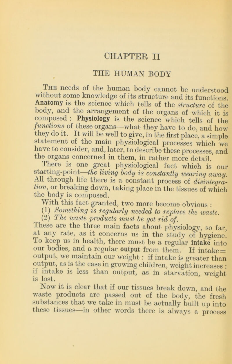 THE HUMAN BODY The needs of the human body cannot be understood mthout some knowledge of its structure and its functions. Anatomy is the science which tells of the structure of the body, and the arrangement of the organs of which it is composed : Physiology is the science which tells of the functions of these organs—what they have to do, and how they do it. It will be well to give, in the first place, a simple statement of the main physiological processes which we have to consider, and, later, to describe these processes, and the organs concerned in them, in rather more detail. There is one great physiological fact which is our starting-point—the living body is constantly wearing away. All through life there is a constant process of disintegra~ tion, or breaking down, taking place in the tissues of which the body is composed. With this fact granted, two more become obvious : (1) Something is regularly needed to replace the waste. (2) The waste products must he got rid of. Ihese are the three main facts about physiology, so far, at any rate, as it concerns us in the study of hygiene. To keep us in health, there must be a regular intake into our bodies, and a regular output from them. If intake = output, we maintain our weight : if intake is greater than output, as is the case in growing children, weight increases : if intake is less than output, as in starvation, weight is lost. Now it is clear that if our tissues break down, and the waste products arc passed out of the body, the fresh substances that we take in must be actually built up into these tissues—in other words there is always a process