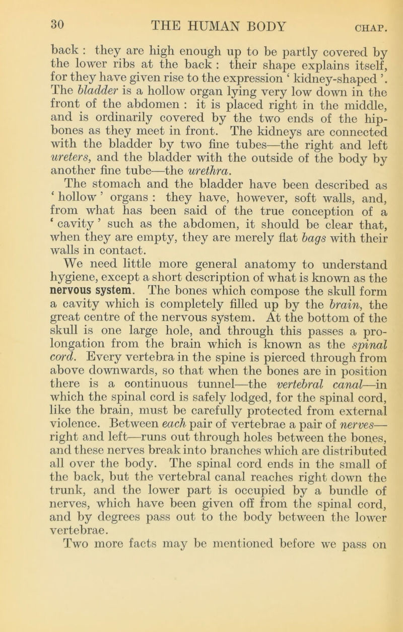 back : they are high enough up to be partly covered by the lower ribs at the back : their shape explains itself, for they have given rise to the expression ‘ kidney-shaped The bladder is a hollow organ lying very low down in the front of the abdomen : it is placed right in the middle, and is ordinarily covered by the two ends of the hip- bones as they meet in front. The kidneys are connected with the bladder by two fine tubes—the right and left ureters, and the bladder with the outside of the body by another fine tube—the urethra. The stomach and the bladder have been described as ‘ hollow ’ organs : they have, however, soft walls, and, from what has been said of the true conception of a ‘ cavity ’ such as the abdomen, it should be clear that, when they are empty, they are merely flat hags with their walls in contact. We need little more general anatomy to understand hygiene, except a short description of what is Imown as the nervous system. The bones which compose the skull form a cavity which is completely filled up by the brain, the great centre of the nervous system. At the bottom of the skull is one large hole, and through this passes a pro- longation from the brain which is known as the spinal cord. Every vertebra in the spine is pierced through from above downwards, so that when the bones are in position there is a continuous tunnel—the vertebral canal—in which the spinal cord is safely lodged, for the spinal cord, like the brain, must be carefully protected from external violence. Between each pair of vertebrae a pair of nerves— right and left—runs out through holes between the bones, and these nerves break into branches which are distributed all over the body. The spinal cord ends in the small of the back, but the vertebral canal reaches right down the trunk, and the lower part is occupied by a bundle of nerves, which have been given off from the spinal cord, and by degrees pass out to the body between the lower vertebrae. Two more facts may be mentioned before we pass on