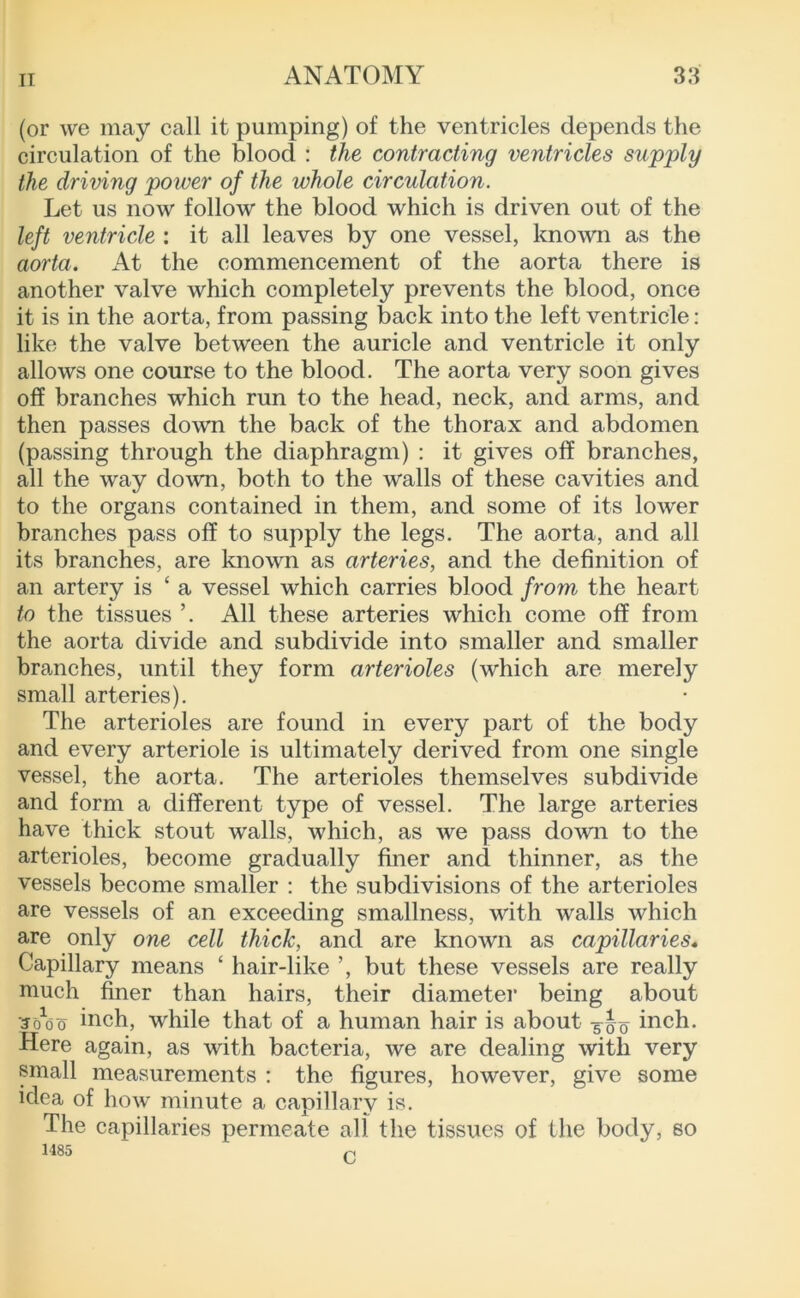 (or we may call it pumping) of the ventricles depends the circulation of the blood : the contracting ventricles supply the driving power of the whole circulation. Let us now follow the blood which is driven out of the left ventricle : it all leaves by one vessel, known as the aorta. x4t the commencement of the aorta there is another valve which completely prevents the blood, once it is in the aorta, from passing back into the left ventricle; like the valve between the auricle and ventricle it only allows one course to the blood. The aorta very soon gives off branches which run to the head, neck, and arms, and then passes down the back of the thorax and abdomen (passing through the diaphragm) : it gives off branches, all the way down, both to the walls of these cavities and to the organs contained in them, and some of its lower branches pass off to supply the legs. The aorta, and all its branches, are known as arteries, and the definition of an artery is ‘ a vessel which carries blood from the heart to the tissues ’. All these arteries which come off from the aorta divide and subdivide into smaller and smaller branches, until they form arterioles (which are merely small arteries). The arterioles are found in every part of the body and every arteriole is ultimately derived from one single vessel, the aorta. The arterioles themselves subdivide and form a different type of vessel. The large arteries have thick stout walls, which, as we pass down to the arterioles, become gradually finer and thinner, as the vessels become smaller : the subdivisions of the arterioles are vessels of an exceeding smallness, with walls which are only one cell thick, and are knoAvn as capillaries* Capillary means ‘ hair-like ’, but these vessels are really much finer than hairs, their diameter being about •Jo^do inch, while that of a human hair is about -5^0 inch. Here again, as with bacteria, we are dealing with very pnall measurements : the figures, however, give some idea of how minute a capillary is. The capillaries permeate all the tissues of the body, so 1485