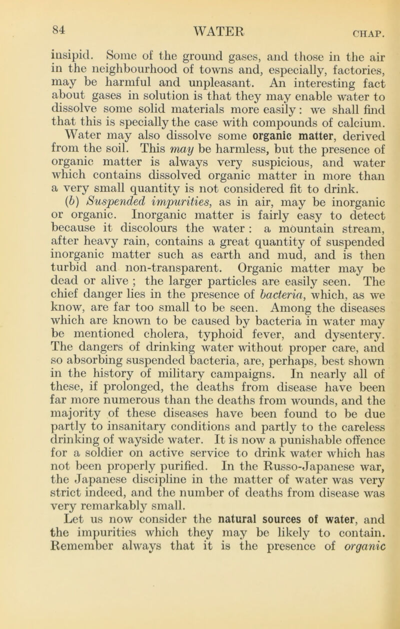 CHAP. insipid. Some of the ground gases, and those in the air in the neighbourhood of towns and, espeeially, faetories, may be harmful and unpleasant. An interesting fact about gases in solution is that they may enable water to dissolve some solid materials more easily: we shall find that this is specially the case with compounds of calcium. Water may also dissolve some organic matter, derived from the soil. This may be harmless, but the presence of organic matter is always very suspicious, and water which contains dissolved organic matter in more than a very small quantity is not considered fit to drink. (6) Suspended impurities, as in air, may be inorganic or organic. Inorganic matter is fairly easy to detect because it discolours the water : a mountain stream, after heavy rain, contains a great quantity of suspended inorganic matter such as earth and mud, and is then turbid and non-transparent. Organic matter may be dead or alive ; the larger particles are easily seen. The chief danger lies in the presence of bacteria, which, as we know, are far too small to be seen. Among the diseases which are known to be caused by bacteria in water may be mentioned cholera, typhoid fever, and dysentery. The dangers of drinking water without proper care, and so absorbing suspended bacteria, are, perhaps, best shown in the history of military campaigns. In nearly all of these, if prolonged, the deaths from disease have been far more numerous than the deaths from wounds, and the majority of these diseases have been found to be due partly to insanitary conditions and partly to the careless drinking of wayside water. It is now a punishable offence for a soldier on active service to drink water which has not been properly purified. In the Russo-Japanese war, the Japanese discipline in the matter of water was very strict indeed, and the number of deaths from disease was very remarkably small. Let us now consider the natural sources of water, and the impurities which they may be likely to contain. Remember always that it is the presence of organic