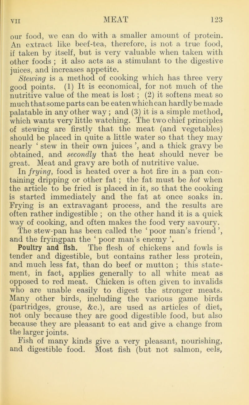 our food, we can do with a smaller amount of protein. An extract like beef-tea, therefore, is not a true food, if taken by itself, but is very valuable when taken with other foods ; it also acts as a stimulant to the digestive juices, and increases appetite. Stewing is a method of cooking which has three very good points. (1) It is economical, for not much of the nutritive value of the meat is lost; (2) it softens meat so much that some parts can be eaten which can hardly be made palatable in any other way ; and (3) it is a simple method, which wants very little watching. The two chief principles of stewing are firstly that the meat (and vegetables) should be placed in quite a little water so that they may nearly ‘ stew in their own juices and a thick gravy be obtained, and secondly that the heat should never be great. Meat and gravy are both of nutritive value. In frying, food is heated over a hot fire in a pan con- taining dripping or other fat; the fat must be hot when the article to be fried is placed in it, so that the cooking is started immediately and the fat at once soaks in. Frying is an extravagant process, and the results are often rather indigestible ; on the other hand it is a quick way of cooking, and often makes the food very savoury. The stew-pan has been called the ‘poor man’s friend’, and the fryingpan the ‘ poor man’s enemy ’. Poultry and fish. The flesh of chickens and fowls is tender and digestible, but contains rather less protein, and much less fat, than do beef or mutton ; this state- ment, in fact, applies generally to all white meat as opposed to red meat. Chicken is often given to invalids who are unable easily to digest the stronger meats. Many other birds, including the various game birds (partridges, grouse, &c.), are used as articles of diet, not only because they are good digestible food, but also because they are pleasant to eat and give a change from the larger joints. Fish of many kinds give a very pleasant, nourishing, and digestible food. Most fish (but not salmon, eels,