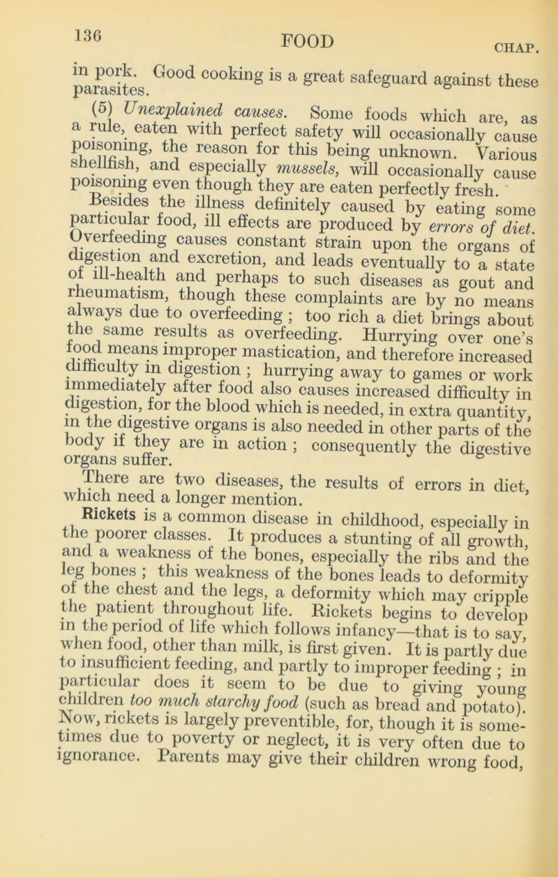 13G CHAP. plrasiL cooking is a great safeguard against these (5) Unexplained causes. Some foods wliich are as a rule, eaten with perfect safety will occasionally cause reason for this being unknown. Various snelllisli, and especially mussels, will occasionally cause po^oning even though they are eaten perfectly fresh the illness definitely caused by eating some particular food, ill effects are produced by errors of diet Overfeedmg causes constant strain upon the organs of digestmn and excretion, and leads eventually to a state ot ill-health and perhaps to such diseases as gout and rheumatism, though these complaints are by no means always due to overfeeding ; too rich a diet brings about the same results as overfeeding. Hurrying over one’s lood means improper mastication, and therefore increased difficulty in digestion ; hurrying away to games or work immediately after food also causes increased difficulty in digestion, for the blood which is needed, in extra quantity in the digestive organs is also needed in other parts of the body It they are in action ; consequently the digestive riiere are two diseases, the results of errors in diet, which need a longer mention. Rickets is a common disease in childhood, especially in the poorer classes. It produces a stunting of all growth and a weakness of the bones, especially the ribs and the leg bones ; this weakness of the bones leads to deformity o t le chest and the legs, a deformity which may cripple the patient throughout life. Rickets begins to develop in the period of life which follows infancy—that is to say when other than milk, is first given. It is partly due to insufficient feeding, and partly to improper feeding • in particular does it seem to be due to giving young children much starchy food (such as bread and potato). JNow, rickets is largely preventible, for, though it is some- times due to poverty or neglect, it is very often due to Ignorance. Parents may give their children wrong food.