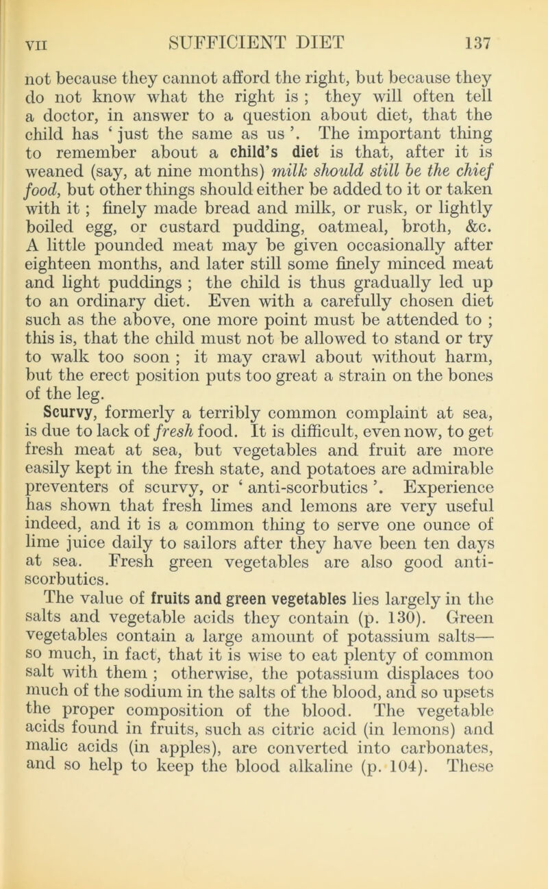 not because they cannot afford the right, but because they do not know what the right is ; they will often tell a doctor, in answer to a question about diet, that the child has ‘ just the same as us The important thing to remember about a child’s diet is that, after it is weaned (say, at nine months) milk should still be the chief food, but other things should either be added to it or taken with it; finely made bread and milk, or rusk, or lightly boiled egg, or custard pudding, oatmeal, broth, &c. A little pounded meat may be given occasionally after eighteen months, and later still some finely minced meat and light puddings ; the child is thus gradually led up to an ordinary diet. Even with a carefully chosen diet such as the above, one more point must be attended to ; this is, that the child must not be allowed to stand or try to walk too soon ; it may crawl about without harm, but the erect position puts too great a strain on the bones of the leg. Scurvy, formerly a terribly common complaint at sea, is due to lack of fresh food. It is difficult, even now, to get fresh meat at sea, but vegetables and fruit are more easily kept in the fresh state, and potatoes are admirable preventers of scurvy, or ‘ anti-scorbutics Experience has shown that fresh limes and lemons are very useful indeed, and it is a common thing to serve one ounce of lime juice daily to sailors after they have been ten days at sea. Fresh green vegetables are also good anti- scorbutics. The value of fruits and green vegetables lies largely in the salts and vegetable acids they contain (p. 130). Green vegetables contain a large amount of potassium salts— so much, in fact, that it is wise to eat plenty of common salt with them ; otherwise, the potassium displaces too much of the sodium in the salts of the blood, and so upsets the proper composition of the blood. The vegetable acids found in fruits, such as citric acid (in lemons) and malic acids (in apples), are converted into carbonates, and so help to keep the blood alkaline (p. 104). These