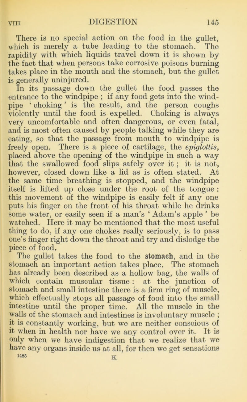 There is no special action on the food in the gullet, which is merely a tube leading to the stomach. The rapidity with which liquids travel down it is shown by the fact that when persons take corrosive poisons burning takes place in the mouth and the stomach, but the gullet is generally uninjured. In its passage down the gullet the food passes the entrance to the windpipe ; if any food gets into the wind- pipe ‘ choking ’ is the result, and the person coughs violently until the food is expelled. Choking is always very uncomfortable and often dangerous, or even fatal, and is most often caused by people talking while they are eating, so that the passage from mouth to windpipe is freely open. There is a piece of cartilage, the epiglottis, placed above the opening of the windpipe in such a way that the swallowed food slips safely over it; it is not, however, closed down like a lid as is often stated. At the same time breathing is stopped, and the windpipe itself is lifted up close under the root of the tongue : this movement of the windpipe is easily felt if any one puts his finger on the front of his throat while he drinks some water, or easily seen if a man’s ‘ Adam’s apple ’ be watched. Here it may be mentioned that the most useful thing to do, if any one chokes really seriously, is to pass one’s finger right down the throat and try and dislodge the piece of food. The gullet takes the food to the stomach, and in the stomach an important action takes place. The stomach has already been described as a hollow bag, the walls of which contain muscular tissue: at the junction of stomach and small intestine there is a firm ring of muscle, which effectually stops all passage of food into the small intestine until the proper time. All the muscle in the walls of the stomach and intestines is involuntary muscle ; it is constantly working, but we are neither conscious of it when in health nor have we any control over it. It is only when we have indigestion that we realize that we have any organs inside us at all, for then we get sensations 1485 Ti-