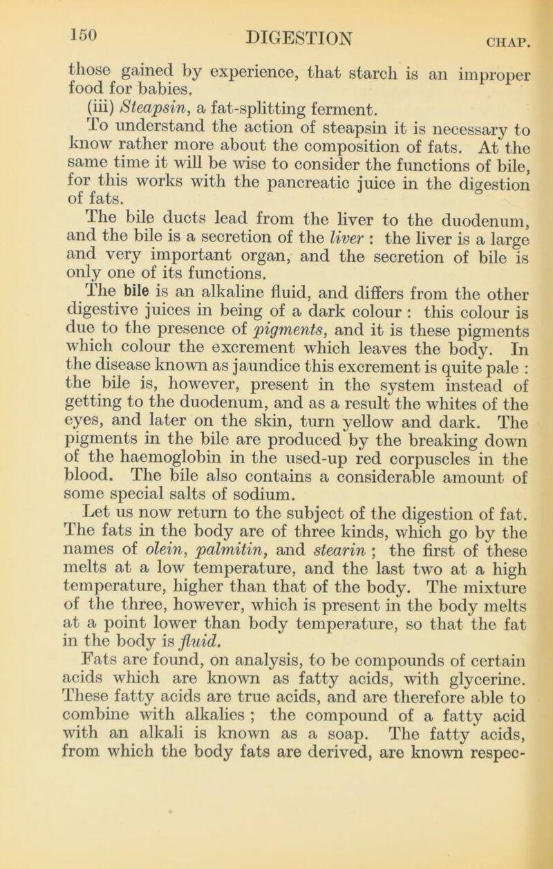 CHAP. those gained by experience, that starcli is an improper food for babies. (iii) Steapsin, a fat-splitting ferment. To understand the action of steapsin it is necessary to know rather more about the composition of fats. At the same time it will be wise to consider the functions of bile, for this works with the pancreatic iuice in the dicrestion of fats. ° The bile ducts lead from the liver to the duodenum, and the bile is a secretion of the liver : the liver is a large and very important organ, and the secretion of bile is only one of its functions. The bile is an alkaline fluid, and differs from the other digestive juices in being of a dark colour : this colour is due to the presence of pigments, and it is these pigments which colour the excrement which leaves the body. In the disease known as jaundice this excrement is quite pale : the bile is, however, present in the system instead of getting to the duodenum, and as a result the whites of the eyes, and later on the skin, turn yellow and dark. The pigments in the bile are produced by the breaking down of the haemoglobin in the used-up red corpuscles in the blood. The Mle also contains a considerable amount of some special salts of sodium. Let us now return to the subject of the digestion of fat. The fats in the body are of three kinds, which go by the names of olein, palmitin, and stearin ; the first of these melts at a low temperature, and the last two at a high temperature, higher than that of the body. The mixture of the three, however, which is present in the body melts at a point lower than body temperature, so that the fat in the body is fluid. Eats are found, on analysis, to be compounds of certain acids which are known as fatty acids, with glycerine. These fatty acids are true acids, and are therefore able to combine with alkalies ; the compound of a fatty acid with an alkali is known as a soap. The fatty acids, from which the body fats are derived, are known respec-