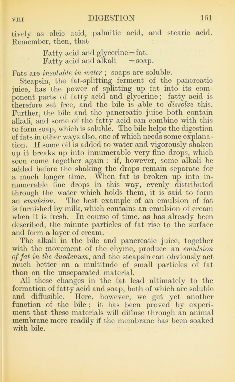 tivcly as oleic acid, palmitic acid, and stearic acid. Remember, then, that Fatty acid and glycerine = fat. Fatty acid and alkali =soap. Fats are insoluble in ivater ; soaps are soluble. Steapsin, the fat-splitting ferment of the pancreatic juice, has the power of splitting up fat into its com- ponent parts of fatty acid and glycerine; fatty acid is therefore set free, and the bile is able to dissolve this. Further, the bile and the pancreatic juice both contain alkali, and some of the fatty acid can combine with this to form soap, which is soluble. The bile helps the digestion of fats in other ways also, one of which needs some explana- tion. If some oil is added to water and vigorously shaken up it breaks up into innumerable very fine drops, which soon come together again : if, however, some alkali be added before the shaking the drops remain separate for a much longer time. When fat is broken up into in- numerable fine drops in this way, evenly distributed through the water which holds them, it is said to form an emulsion. The best example of an emulsion of fat is furnished by milk, which contains an emulsion of cream when it is fresh. In course of time, as has already been described, the minute particles of fat rise to the surface and form a layer of cream. The alkali in the bile and pancreatic juice, together with the movement of the chyme, produce an emulsion of fat in the duodenum, and the steapsin can obviously act much better on a multitude of small particles of fat than on the unseparated material. All these changes in the fat lead ultimately to the formation of fatty acid and soap, both of which are soluble and diffusible. Here, however, we get yet another function of the bile ; it has been proved by experi- ment that these materials will diffuse through an animal membrane more readily if the membrane has been soaked with bile.