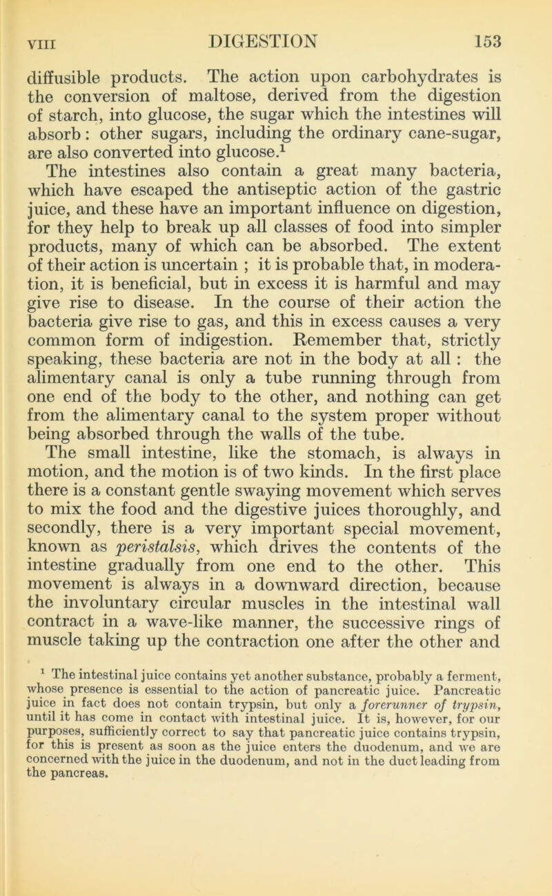 diffusible products. The action upon carbohydrates is the conversion of maltose, derived from the digestion of starch, into glucose, the sugar which the intestines will absorb: other sugars, including the ordinary cane-sugar, are also converted into glucose,^ The intestines also contain a great many bacteria, which have escaped the antiseptic action of the gastric juice, and these have an important influence on digestion, for they help to break up all classes of food into simpler products, many of which can be absorbed. The extent of their action is uncertain ; it is probable that, in modera- tion, it is beneficial, but in excess it is harmful and may give rise to disease. In the course of their action the bacteria give rise to gas, and this in excess causes a very common form of indigestion. Remember that, strictly speaking, these bacteria are not in the body at all: the alimentary canal is only a tube running through from one end of the body to the other, and nothing can get from the alimentary canal to the system proper without being absorbed through the walls of the tube. The small intestine, like the stomach, is always in motion, and the motion is of two kinds. In the first place there is a constant gentle swaying movement which serves to mix the food and the digestive juices thoroughly, and secondly, there is a very important special movement, known as 'peristalsis, which drives the contents of the intestine gradually from one end to the other. This movement is always in a downward direction, because the involuntary circular muscles in the intestinal wall contract in a wave-like manner, the successive rings of muscle taking up the contraction one after the other and ^ The intestinal juice contains yet another substance, probably a ferment, whose presence is essential to the action of pancreatic juice. Pancreatic juice in fact does not contain trypsin, but only a forerunner of trypsin, until it has come in contact with intestinal juice. It is, however, for our purposes, sufficiently correct to say that pancreatic juice contains trypsin, for this is present as soon as the juice enters the duodenum, and wo are concerned with the juice in the duodenum, and not in the duct leading from the pancreas.