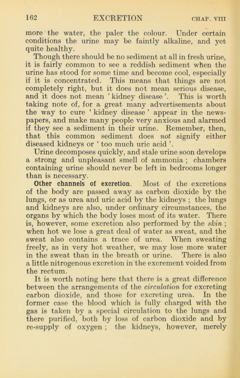 more the water, the paler the colour. Under certain conditions the urine may be faintly alkaline, and yet quite healthy. Though there should be no sediment at all in fresh urine, it is fairly common to see a reddish sediment when the urine has stood for some time and become cool, especially if it is concentrated. This means that things are not completely right, but it does not mean serious disease, and it does not mean ‘ kidney disease ’. This is worth taking note of, for a great many advertisements about the way to cure ‘ kidney disease ’ appear in the news- papers, and make many people very anxious and alarmed if they see a sediment in their urine. Remember, then, that this common sediment does not signify either diseased kidneys or ‘ too much uric acid Urine decomposes quickly, and stale urine soon develops a strong and unpleasant smell of ammonia ; chambers containing urine should never be left in bedrooms longer than is necessary. Other channels of excretion. Most of the excretions of the body are passed away as carbon dioxide by the lungs, or as urea and uric acid by the kidneys ; the lungs and kidneys are also, under ordinary circumstances, the organs by which the body loses most of its water. There is, however, some excretion also performed by the shin ; when hot we lose a great deal of water as sweat, and the sweat also contains a trace of urea. When sweating freely, as in very hot weather, we may lose more water in the sweat than in the breath or urine. There is also a little nitrogenous excretion in the excrement voided from the rectum. It is worth noting here that there is a great difference between the arrangements of the circulation for excreting carbon dioxide, and those for excreting urea. In the former case the blood which is fully charged with the gas is taken by a special circulation to the lungs and there purified, both by loss of carbon dioxide and by re-supply of oxygen ; the kidneys, however, merely