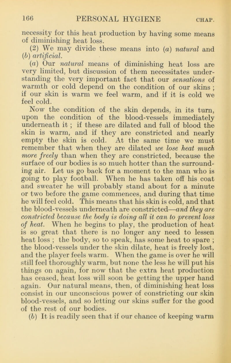 necessity for this heat production by having some means of diminishing heat loss. (2) We may divide these means into (a) natural and (6) artificial. {a) Our natural means of diminishing heat loss are very limited, but discussion of them necessitates under- standing the very important fact that our sensations of warmth or cold depend on the condition of our skins ; if our skin is Avarm we feel warm, and if it is cold we feel cold. Now the condition of the skin depends, in its turn, upon the condition of the blood-vessels immediately underneath it ; if these are dilated and full of blood the skin is warm, and if they are constricted and nearly empty the skin is cold. At the same time we must remember that when they are dilated we lose heat much more freely than when they are constricted, because the surface of our bodies is so much hotter than the surround- ing air. Let us go back for a moment to the man who is going to play football. When he has taken off his coat and sweater he will probably stand about for a minute or two before the game commences, and during that time he will feel cold. This means that his skin is cold, and that the blood-vessels underneath are constricted—and they are constricted because the body is doing all it can to prevent loss of heat. When he begins to play, the production of heat is so great that there is no longer any need to lessen heat loss ; the body, so to speak, has some heat to spare ; the blood-vessels under the skin dilate, heat is freely lost, and the player feels warm. When the game is over he will still feel thoroughly warm, but none the less he will put his things on again, for now that the extra heat production has ceased, heat loss will soon be getting the upper hand again. Our natural means, then, of diminishing heat loss consist in our unconscious power of constricting our skin blood-vessels, and so letting our skins suffer for the good of the rest of our bodies. {b) It is readily seen that if our chance of keeping warm