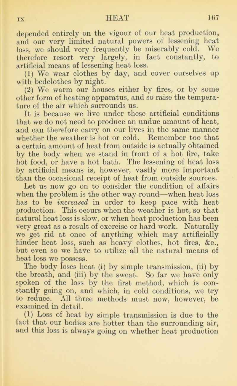 depended entirely on the vigour of our heat production, and our very limited natural powers of lessening heat loss, we should very frequently be miserably cold. We therefore resort very largely, in fact constantly, to artificial means of lessening heat loss. (1) We wear clothes by day, and cover ourselves up with bedclothes by night. (2) We warm our houses either by fires, or by some other form of heating apparatus, and so raise the tempera- ture of the air which surrounds us. It is because we live under these artificial conditions that we do not need to produce an undue amount of heat, and can therefore carry on our lives in the same manner whether the weather is hot or cold. Remember too that a certain amount of heat from outside is actually obtained by the body when we stand in front of a hot fire, take hot food, or have a hot bath. The lessening of heat loss by artificial means is, however, vastly more important than the occasional receipt of heat from outside sources. Let us now go on to consider the condition of affairs when the problem is the other way round—when heat loss has to be increased in order to keep pace with heat production. This occurs when the weather is hot, so that natural heat loss is slow, or when heat production has been very great as a result of exercise or hard work. Naturally we get rid at once of anything which may artificially hinder heat loss, such as heavy clothes, hot fires, &c., but even so we have to utilize all the natural means of heat loss we possess. The body loses heat (i) by simple transmission, (ii) by the breath, and (iii) by the sweat. So far we have only spoken of the loss by the first method, which is con- stantly going on, and which, in cold conditions, we try to reduce. All three methods must now, however, be examined in detail. (1) Loss of heat by simple transmission is due to the fact that our bodies are hotter than the surrounding air, and this loss is always going on whether heat production