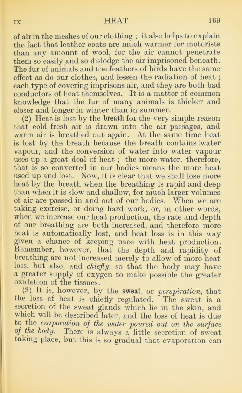 of air in the meshes of our clothing ; it also helps to explain the fact that leather coats are much warmer for motorists than any amount of wool, for the air cannot penetrate them so easily and so dislodge the air imprisoned beneath. The fur of animals and the feathers of birds have the same effect as do our clothes, and lessen the radiation of heat; each type of covering imprisons air, and they are both bad conductors of heat themselves. It is a matter of common knowledge that the fur of many animals is thicker and closer and longer in winter than in summer. (2) Heat is lost by the breath for the very simple reason that cold fresh air is drawn into the air passages, and warm air is breathed out again. At the same time heat is lost by the breath because the breath contains water vapour, and the conversion of water into water vapour uses up a great deal of heat ; the more water, therefore, that is so converted in our bodies means the more heat used up and lost. Now, it is clear that we shall lose more heat by the breath when the breathing is rapid and deep than when it is slow and shallow, for much larger volumes of air are passed in and out of our bodies. When we are taking exercise, or doing hard work, or, in other words, when we increase our heat production, the rate and depth of our breathing are both increased, and therefore more heat is automatically lost, and heat loss is in this way given a chance of keeping pace with heat production. Remember, however, that the depth and rapidity of breathing are not increased merely to allow of more 'heat loss, but also, and chiefly, so that the body may have a greater supply of oxygen to make possible the greater oxidation of the tissues. (3) It is, however, by the sweat, or 'perspiration, that the loss of heat is chiefly regulated. The sweat is a secretion of the sweat glands which lie in the skin, and which will be described later, and the loss of heat is due to the evaporation of the water poured out on the surface of the body. There is always a little secretion of sweat taking place, but this is so gradual that evaporation can