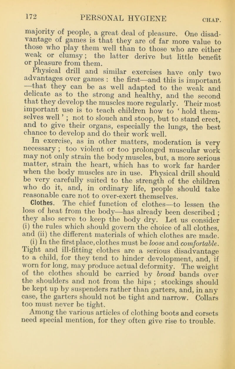 majority of people, a great deal of pleasure. One disad- vantage of games is that they are of far more value to those who play them well than to those who are either weak or clumsy; the latter derive but little benefit or pleasure from them. Physical drill and similar exercises have only two advantages over games : the first—and this is important that they can be as well adapted to the weak and delicate as to the strong and healthy, and the second that they develop the muscles more regularly. Their most important use is to teach children how to ‘ hold them- selves well ; not to slouch and stoop, but to stand erect, and to give their organs, especially the lungs, the best chance to develop and do their work well. In exercise, as in other matters, moderation is very necessary ; too violent or too prolonged muscular work may not only strain the body muscles, but, a more serious matter, strain the heart, which has to work far harder when the body muscles are in use. Physical drill should be very carefully suited to the strength of the children who do it, and, in ordinary life, people should take reasonable care not to over-exert themselves. Clothes. The chief function of clothes—to lessen the loss of heat from the body—has already been described ; they also serve to keep the body dry. Let us consider (i) the rules which should govern the choice of all clothes, and (ii) the different materials of which clothes are made. (i) In the first place, clothes must be loose and comfortable. Tight and ill-fitting clothes are a serious disadvantage to a child, for they tend to hinder development, and, if worn for long, may produce actual deformity. The weight of the clothes should be carried by broad bands over the shoulders and not from the hips ; stockings should be kept up by suspenders rather than garters, and, in any case, the garters should not be tight and narrow. Collars too must never be tight. Among the various articles of clothing boots and corsets need special mention, for they often give rise to trouble.