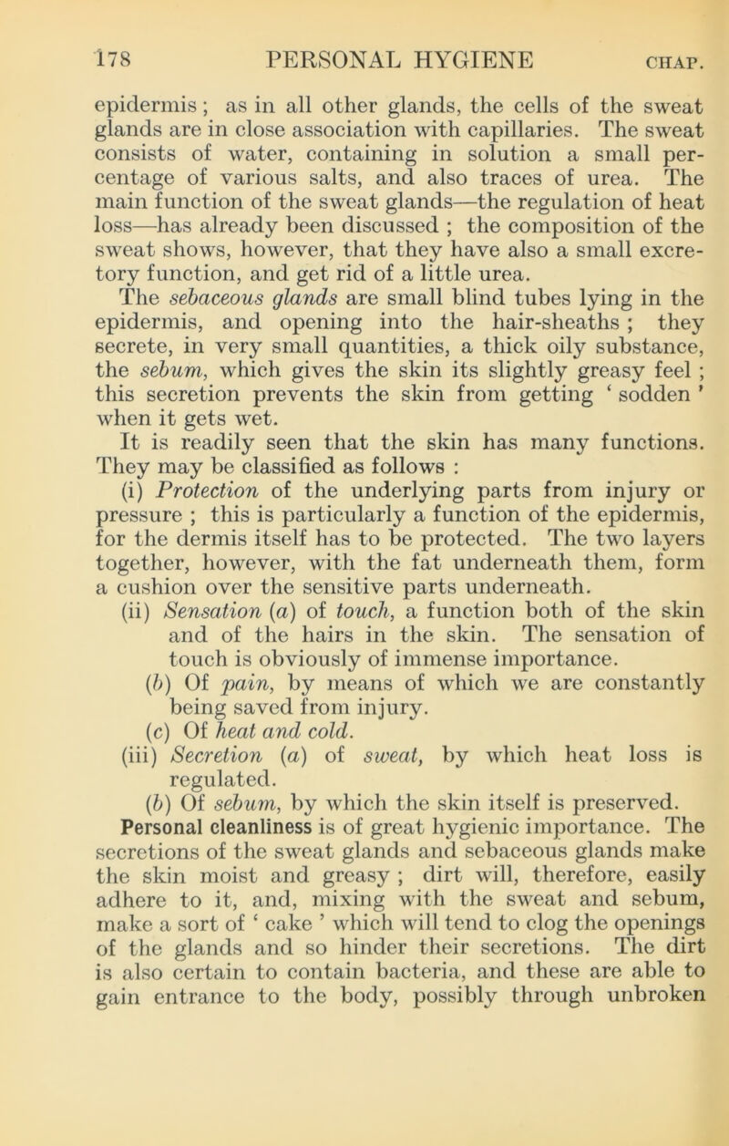 epidermis; as in all other glands, the cells of the sweat glands are in close association with capillaries. The sweat consists of water, containing in solution a small per- centage of various salts, and also traces of urea. The main function of the sweat glands—the regulation of heat loss—has already been discussed ; the composition of the sweat shows, however, that they have also a small excre- tory function, and get rid of a little urea. The sebaceous glands are small blind tubes lying in the epidermis, and opening into the hair-sheaths ; they secrete, in very small quantities, a thick oily substance, the sebum, which gives the skin its slightly greasy feel ; this secretion prevents the skin from getting ‘ sodden ’ when it gets wet. It is readily seen that the skin has many functions. They may be classified as follows : (i) Protection of the underlying parts from injury or pressure ; this is particularly a function of the epidermis, for the dermis itself has to be protected. The two layers together, however, with the fat underneath them, form a cushion over the sensitive parts underneath. (ii) Sensation (a) of touch, a function both of the skin and of the hairs in the skin. The sensation of touch is obviously of immense importance. {})) Of pain, by means of which we are constantly being saved from injury. (c) Of heat and cold. (iii) Secretion (a) of sweat, by which heat loss is regulated. {b) Of sebum, by which the skin itself is preserved. Personal cleanliness is of great hygienic importance. The secretions of the sweat glands and sebaceous glands make the skin moist and greasy ; dirt will, therefore, easily adhere to it, and, mixing with the sweat and sebum, make a sort of ‘ cake ’ which will tend to clog the openings of the glands and so hinder their secretions. The dirt is also certain to contain bacteria, and these are able to gain entrance to the body, possibly through unbroken