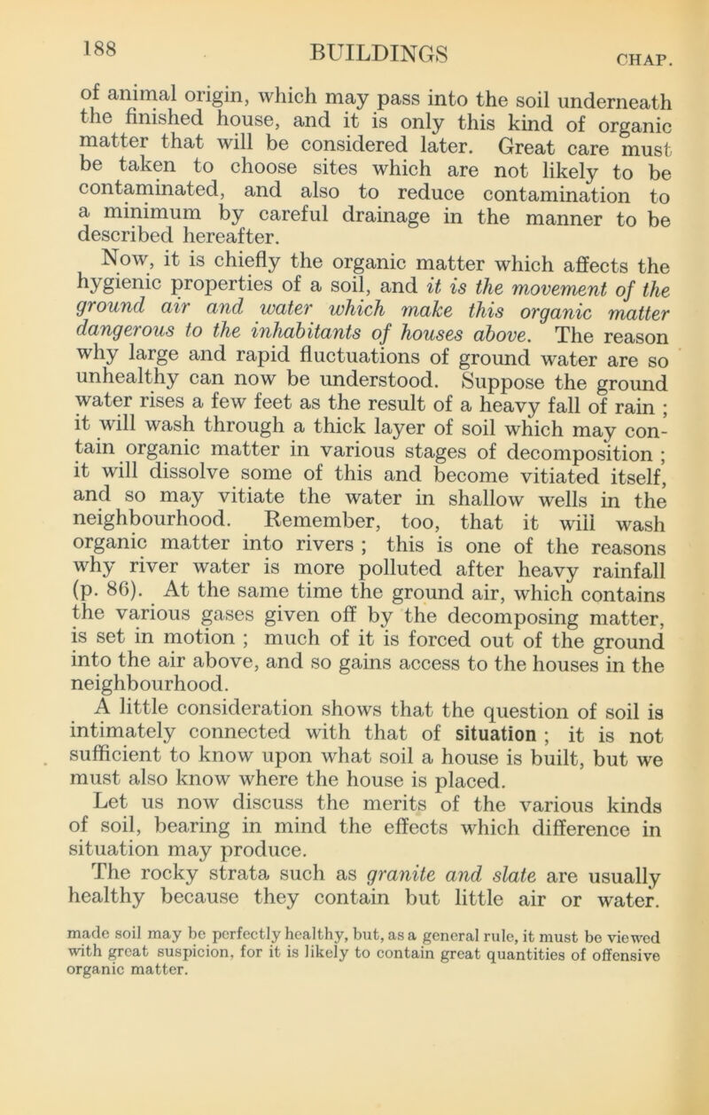 CHAP. of animal origin, which may pass into the soil underneath the finished house, and it is only this kind of organic matter that will be considered later. Great care must be taken to choose sites which are not likely to be contaminated, and also to reduce contamination to a minimum by careful drainage in the manner to be described hereafter. Now, it is chiefly the organic matter which affects the hygienic properties of a soil, and it is the movement of the ground air and water which make this organic matter dangerous to the inhabitants of houses above. The reason why large and rapid fluctuations of ground water are so unhealthy can now be understood. Suppose the ground water rises a few feet as the result of a heavy fall of rain ; it will wash through a thick layer of soil which may con- tain organic matter in various stages of decomposition ; it will dissolve some of this and become vitiated itself, and so may vitiate the water in shallow wells in the neighbourhood. Remember, too, that it will wash organic matter into rivers ; this is one of the reasons why river water is more polluted after heavy rainfall (p. 86). At the same time the ground air, which contains the various gases given off by the decomposing matter, is set in motion ; much of it is forced out of the ground into the air above, and so gains access to the houses in the neighbourhood. A little consideration shows that the question of soil is intimately connected with that of situation ; it is not sufficient to know upon what soil a house is built, but we must also know where the house is placed. Let us now discuss the merits of the various kinds of soil, bearing in mind the effects which difference in situation may produce. The rocky strata such as granite and slate are usually healthy because they contain but little air or water. made soil may be perfectly healthy, but, as a general rule, it must be viewed with great suspicion, for it is likely to contain great quantities of offensive organic matter.