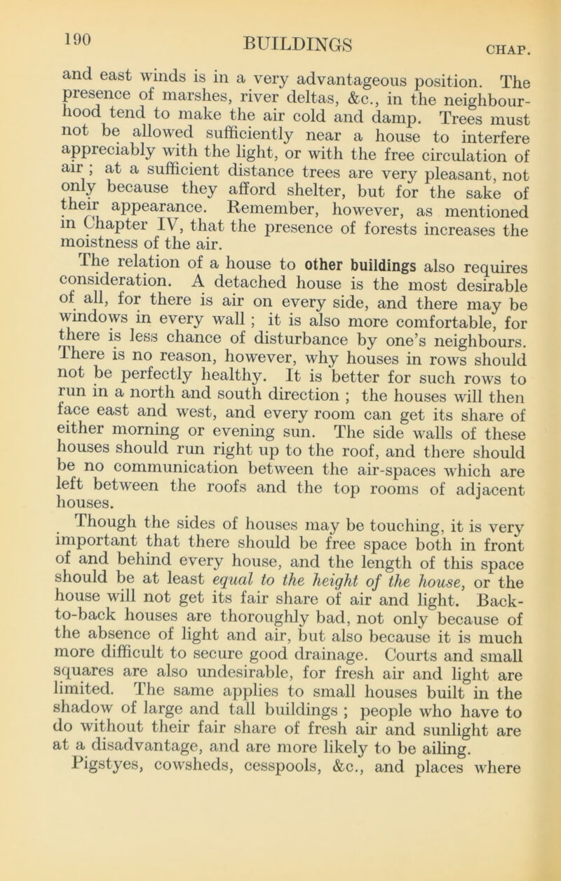 CHAP. and east winds is in a very advantageous position. The presence of marshes, river deltas, &c., in the neighbour- hood tend to make the air cold and damp. Trees must not be allowed sufficiently near a house to interfere appreciably with the light, or with the free circulation of air , at a sufficient distance trees are very pleasant not only because they afford shelter, but for the sake of their appearance. Remember, however, as mentioned in Chapter IV, that the presence of forests increases the moistness of the air. The relation of a house to other buildings also requires consideration. A detached house is the most desirable of all, for there is air on every side, and there may be windows in every wall ; it is also more comfortable, for there is less chance of disturbance by one^s neighbours. There is no reason, however, why houses in rows should not be perfectly healthy. It is better for such rows to run in a north and south direction ; the houses will then face east and west, and every room can get its share of either morning or evening sun. The side walls of these houses should run right up to the roof, and there should be no communication between the air-spaces which are left between the roofs and the top rooms of adjacent houses. Though the sides of houses may be touching, it is very important that there should be free space both in front of and behind every house, and the length of this space should be at least equal to the height of the house, or the house will not get its fair share of air and light. Back- to-back houses are thoroughly bad, not only because of the absence of light and air, but also because it is much more difficult to secure good drainage. Courts and small squares are also undesirable, for fresh air and light are limited. The same applies to small houses built in the shadow of large and tall buildings ; people who have to do without their fair share of fresh air and sunlight are at a disadvantage, and are more likely to be ailing. Pigstyes, cowsheds, cesspools, &c., and places where