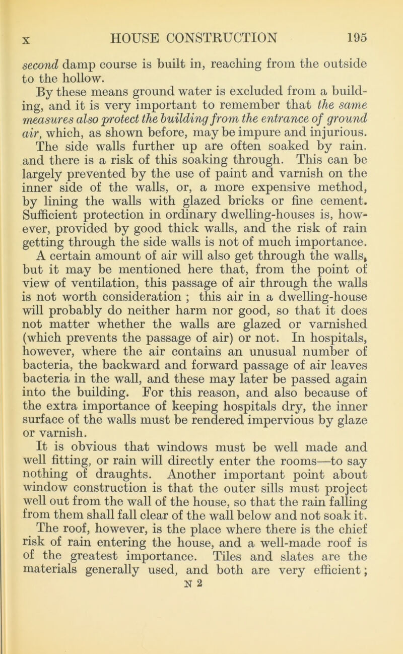 second damp course is built in, reaching from the outside to the hollow. By these means ground water is excluded from a build- ing, and it is very important to remember that the same measures also protect the building from the entrance of ground air, which, as shown before, may be impure and injurious. The side walls further up are often soaked by rain, and there is a risk of this soaking through. This can be largely prevented by the use of paint and varnish on the inner side of the walls, or, a more expensive method, by lining the walls with glazed bricks or fine cement. Sufficient protection in ordinary dwelling-houses is, how- ever, provided by good thick walls, and the risk of rain getting through the side walls is not of much importance. A certain amount of air will also get through the walls, but it may be mentioned here that, from the point of view of ventilation, this passage of air through the walls is not worth consideration ; this air in a dwelling-house will probably do neither harm nor good, so that it does not matter whether the walls are glazed or varnished (which prevents the passage of air) or not. In hospitals, however, where the air contains an unusual number of bacteria, the backward and forward passage of air leaves bacteria in the wall, and these may later be passed again into the building. For this reason, and also because of the extra importance of keeping hospitals dry, the inner surface of the walls must be rendered impervious by glaze or varnish. It is obvious that windows must be well made and well fitting, or rain will directly enter the rooms—to say nothing of draughts. Another important point about window construction is that the outer sills must project well out from the wall of the house, so that the rain falling from them shall fall clear of the wall below and not soak it. The roof, however, is the place where there is the chief risk of rain entering the house, and a well-made roof is of the greatest importance. Tiles and slates are the materials generally used, and both are very efficient;