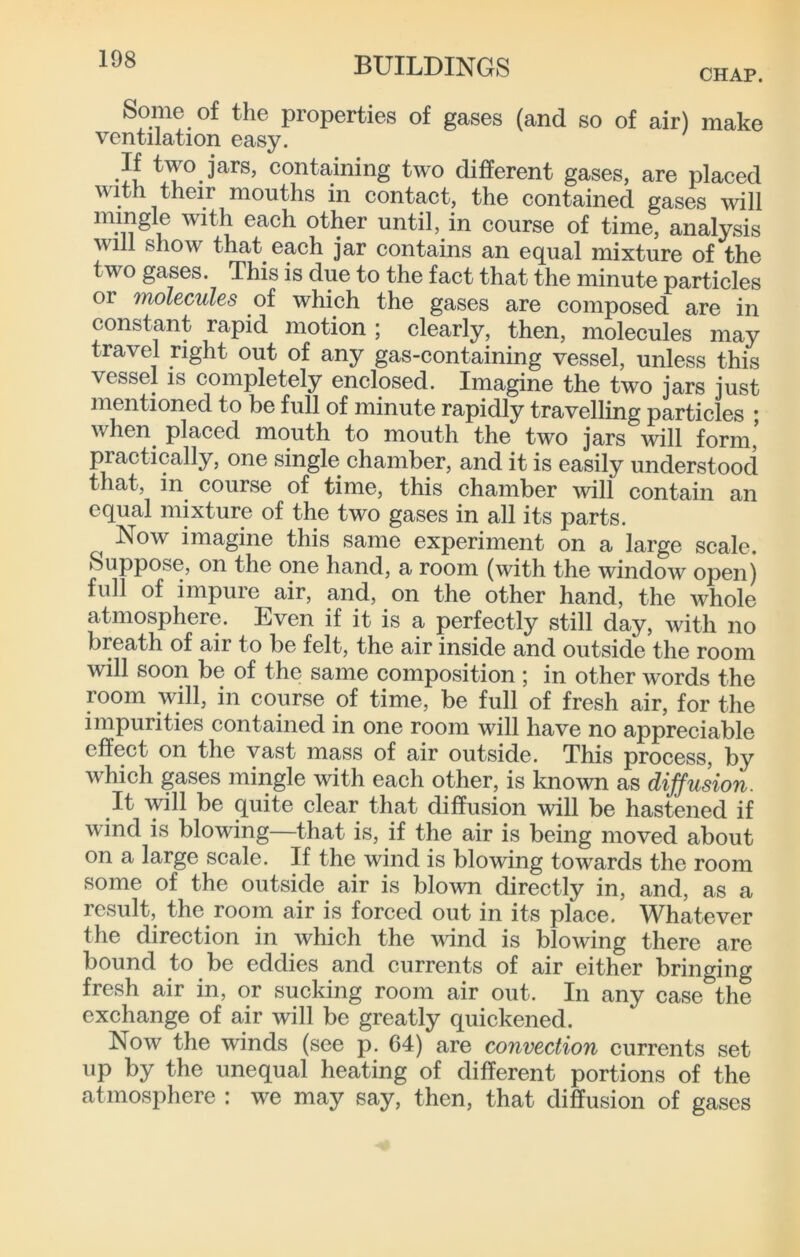 108 CHAP. Some of the properties of gases (and so of air) make ventilation easy. If two jars, containing two different gases, are placed with their mouths in contact, the contained gases will mingle with each other until, in course of time, analysis will show that each jar contains an equal mixture of the two gases. This is due to the fact that the minute particles or molecules of which the gases are composed are in constant rapid motion; clearly, then, molecules may travel right out of any gas-containing vessel, unless this vessel IS completely enclosed. Imagine the two jars just mentioned to be full of minute rapidly travelling particles ; when placed mouth to mouth the two jars will form, practically, one single chamber, and it is easily understood that, in course of time, this chamber will contain an equal mixture of the two gases in all its parts. Now imagine this same experiment on a large scale. Suppose, on the one hand, a room (with the window open) full of impure air, and, on the other hand, the whole atmosphere. Even if it is a perfectly still day, with no breath of air to be felt, the air inside and outside the room will soon be of the same composition ; in other words the room will, in course of time, be full of fresh air, for the impurities contained in one room will have no appreciable effect on the vast mass of air outside. This process, by which gases mingle with each other, is loiown as dijfusion. It will be quite clear that diffusion will be hastened if wind is blowing—that is, if the air is being moved about on a large scale. If the wind is blowing towards the room some of the outside air is blown directly in, and, as a result, the room air is forced out in its place. Whatever the direction in which the vdnd is blowing there are bound to be eddies and currents of air either bringing fresh air in, or sucking room air out. In any case the exchange of air will be greatly quickened. Now the winds (see p. 64) are convection currents set up by the unequal heating of different portions of the atmosphere : we may say, then, that diffusion of gases