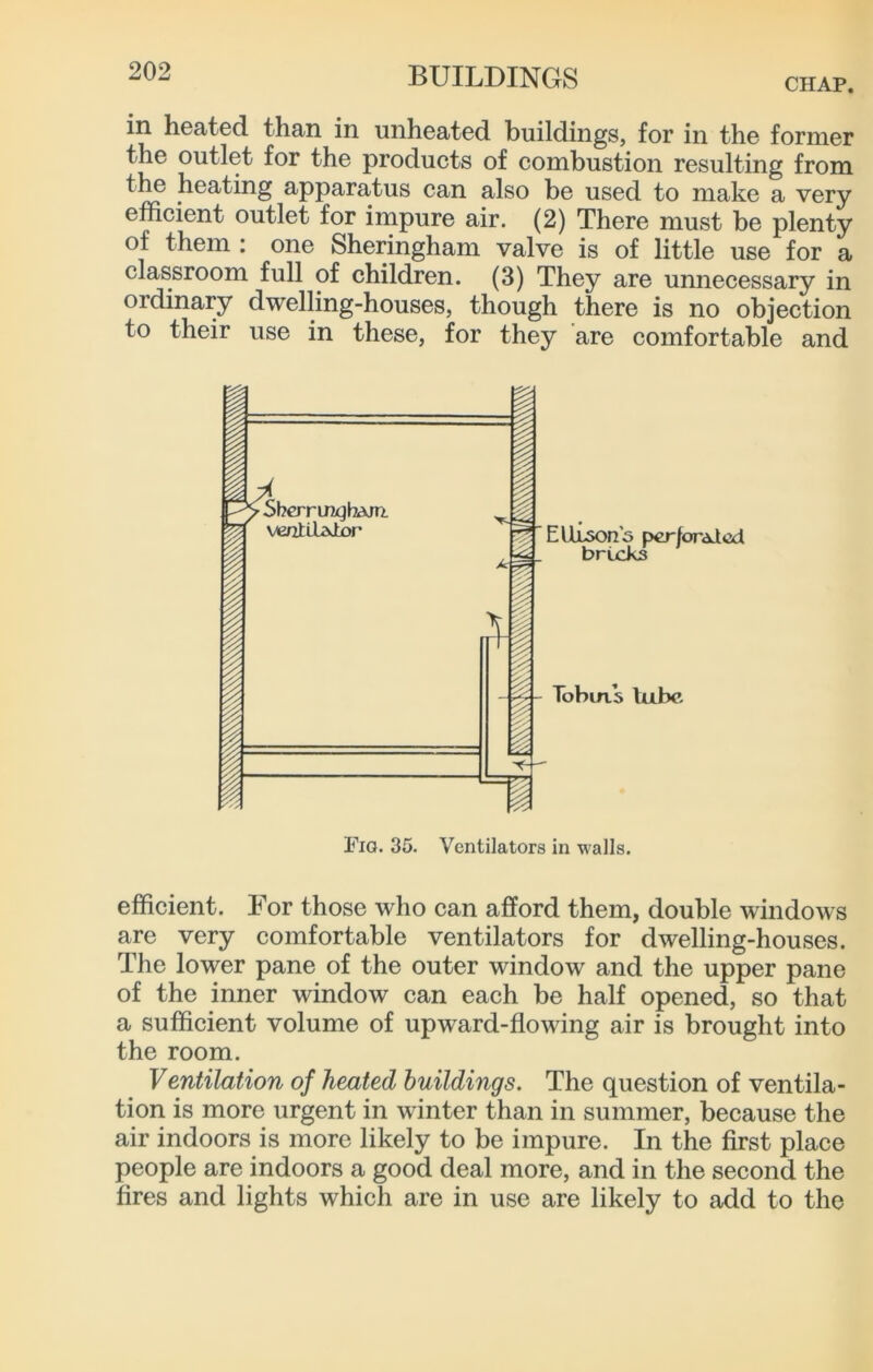 CHAP. in heated than in unheated buildings, for in the former the outlet for the products of combustion resulting from the heating apparatus can also be used to make a very efficient outlet for impure air. (2) There must be plenty of them : one Sheringham valve is of little use for a classroom full of children. (3) They are unnecessary in ordinary dwelling-houses, though there is no objection to their use in these, for they are comfortable and Fio. 35. Ventilators in walls. efficient. For those who can afford them, double windows are very comfortable ventilators for dwelling-houses. The lower pane of the outer window and the upper pane of the inner window can each be half opened, so that a sufficient volume of upward-flowing air is brought into the room. Ventilation of heated buildings. The question of ventila- tion is more urgent in winter than in summer, because the air indoors is more likely to be impure. In the first place people are indoors a good deal more, and in the second the fires and lights which are in use are likely to add to the