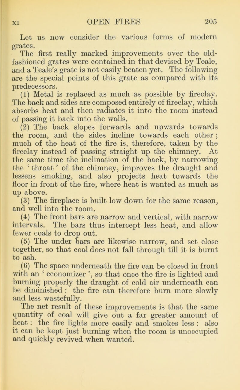 Let us now consider the various forms of modern grates. The first really marked improvements over the old- fashioned grates were contained in that devised by Teale, and a Teale’s grate is not easily beaten yet. The following are the special points of this grate as compared with its predecessors. (1) Metal is replaced as much as possible by fireclay. The back and sides are composed entirely of fireclay, which absorbs heat and then radiates it into the room instead of passing it back into the walls. (2) The back slopes forwards and upwards towards the room, and the sides incline towards each other ; much of the heat of the fire is, therefore, taken by the fireclay instead of passing straight up the chimney. At the same time the inclination of the back, by narrowing the ‘ throat ’ of the chimney, improves the draught and lessens smoking, and also projects heat towards the floor in front of the fire, where heat is wanted as much as up above. (3) The fireplace is built low down for the same reason, and well into the room. (4) The front bars are narrow and vertical, with narrow intervals. The bars thus intercept less heat, and allow fewer coals to drop out. (5) The under bars are likewise narrow, and set close together, so that coal does not fall through till it is burnt to ash. (6) The space underneath the fire can be closed in front with an ‘ economizer ’, so that once the fire is lighted and burning properly the draught of cold air underneath can be diminished : the fire can therefore burn more slowly and less wastefully. The net result of these improvements is that the same quantity of coal will give out a far greater amount of heat: the fire lights more easily and smokes less : also it can be kept just burning when the room is unoccupied and quickly revived when wanted.