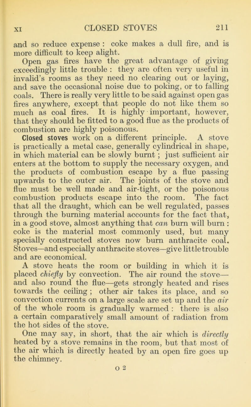 and so reduce expense : coke makes a dull fire, and is more difficult to keep alight. Open gas fires have the great advantage of giving exceedingly little trouble : they are often very useful in invalid’s rooms as they need no clearing out or laying, and save the occasional noise due to poking, or to falling coals. There is really very little to be said against open gas fires anywhere, except that people do not like them so much as coal fires. It is highly important, however, that they should be fitted to a good flue as the products of combustion are highly poisonous. Closed stoves work on a different principle. A stove is practically a metal case, generally cylindrical in shape, in which material can be slowly burnt; just sufficient air enters at the bottom to supply the necessary oxygen, and the products of combustion escape by a flue passing upwards to the outer air. The joints of the stove and flue must be well made and air-tight, or the poisonous combustion products escape into the room. The fact that all the draught, which can be well regulated, passes through the burning material accounts for the fact that, in a good stove, almost anything that can burn will burn : coke is the material most commonly used, but many specially constructed stoves now burn anthracite coal. Stoves—and especially anthracite stoves—give little trouble and are economical. A stove heats the room or building in which it is placed chiefly by convection. The air round the stove— and also round the flue—gets strongly heated and rises towards the ceiling ; other air takes its place, and so convection currents on a large scale are set up and the air of the whole room is gradually warmed ; there is also a certain comparatively small amount of radiation from the hot sides of the stove. One may say, in short, that the air which is directly heated by a stove remains in the room, but that most of the air which is directly heated by an open fire goes up the chimney.