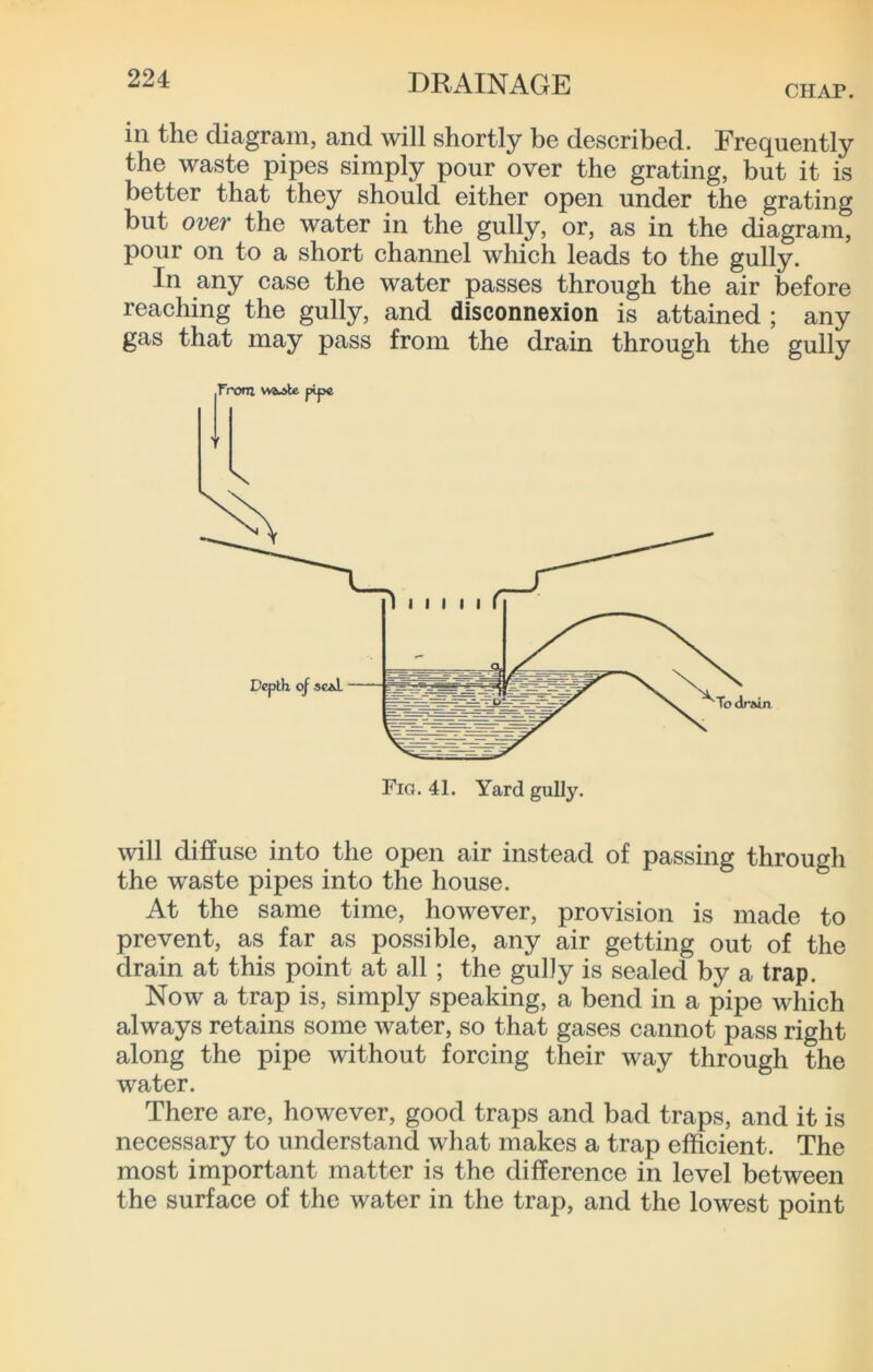 CHAP. in the diagram, and will shortly be described. Frequently the waste pipes simply pour over the grating, but it is better that they should either open under the grating but over the water in the gully, or, as in the diagram, pour on to a short channel which leads to the gully. In any case the water passes through the air before reaching the gully, and disconnexion is attained ; any gas that may pass from the drain through the gully will diffuse into the open air instead of passing through the waste pipes into the house. At the same time, however, provision is made to prevent, as far as possible, any air getting out of the drain at this point at all ; the guDy is sealed by a trap. Now a trap is, simply speaking, a bend in a pipe which always retains some water, so that gases cannot pass right along the pipe without forcing their way through the water. There are, however, good traps and bad traps, and it is necessary to understand what makes a trap efficient. The most important matter is the difference in level between the surface of the water in the trap, and the lowest point