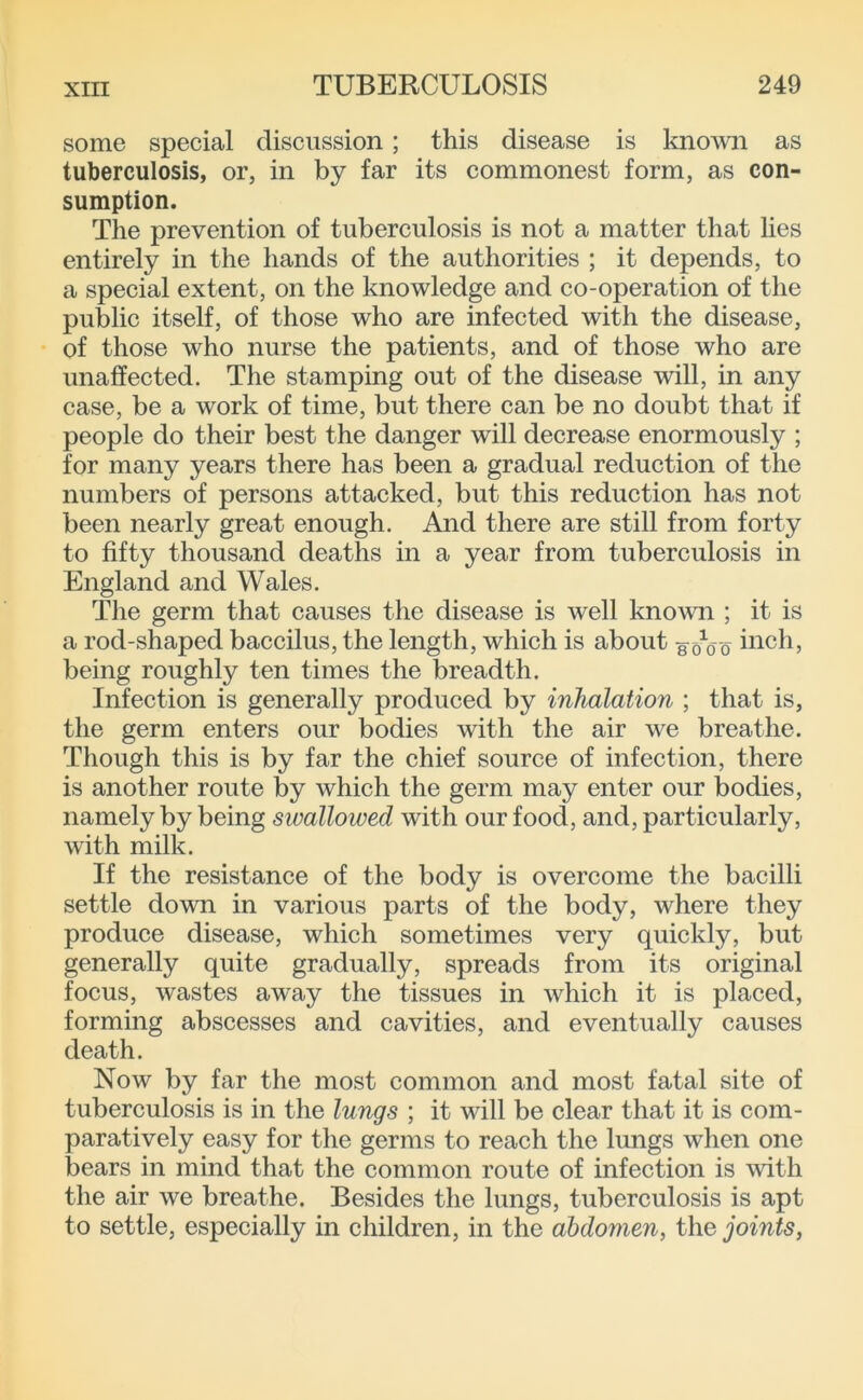 some special discussion; this disease is knomi as tuberculosis, or, in by far its commonest form, as con- sumption. The prevention of tuberculosis is not a matter that hes entirely in the hands of the authorities ; it depends, to a special extent, on the knowledge and co-operation of the public itself, of those who are infected with the disease, of those who nurse the patients, and of those who are unaffected. The stamping out of the disease will, in any case, be a work of time, but there can be no doubt that if people do their best the danger will decrease enormously ; for many years there has been a gradual reduction of the numbers of persons attacked, but this reduction has not been nearly great enough. And there are still from forty to fifty thousand deaths in a year from tuberculosis in England and Wales. The germ that causes the disease is well known ; it is a rod-shaped baccilus, the length, which is about g o^o o hich, being roughly ten times the breadth. Infection is generally produced by inhalation ; that is, the germ enters our bodies with the air we breathe. Though this is by far the chief source of infection, there is another route by which the germ may enter our bodies, namely by being swallowed with our food, and, particularly, with milk. If the resistance of the body is overcome the bacilli settle down in various parts of the body, where they produce disease, which sometimes very quickly, but generally quite gradually, spreads from its original focus, wastes away the tissues in which it is placed, forming abscesses and cavities, and eventually causes death. Now by far the most common and most fatal site of tuberculosis is in the lungs ; it will be clear that it is com- paratively easy for the germs to reach the lungs when one bears in mind that the common route of infection is with the air we breathe. Besides the lungs, tuberculosis is apt to settle, especially in children, in the abdomen, the joints,