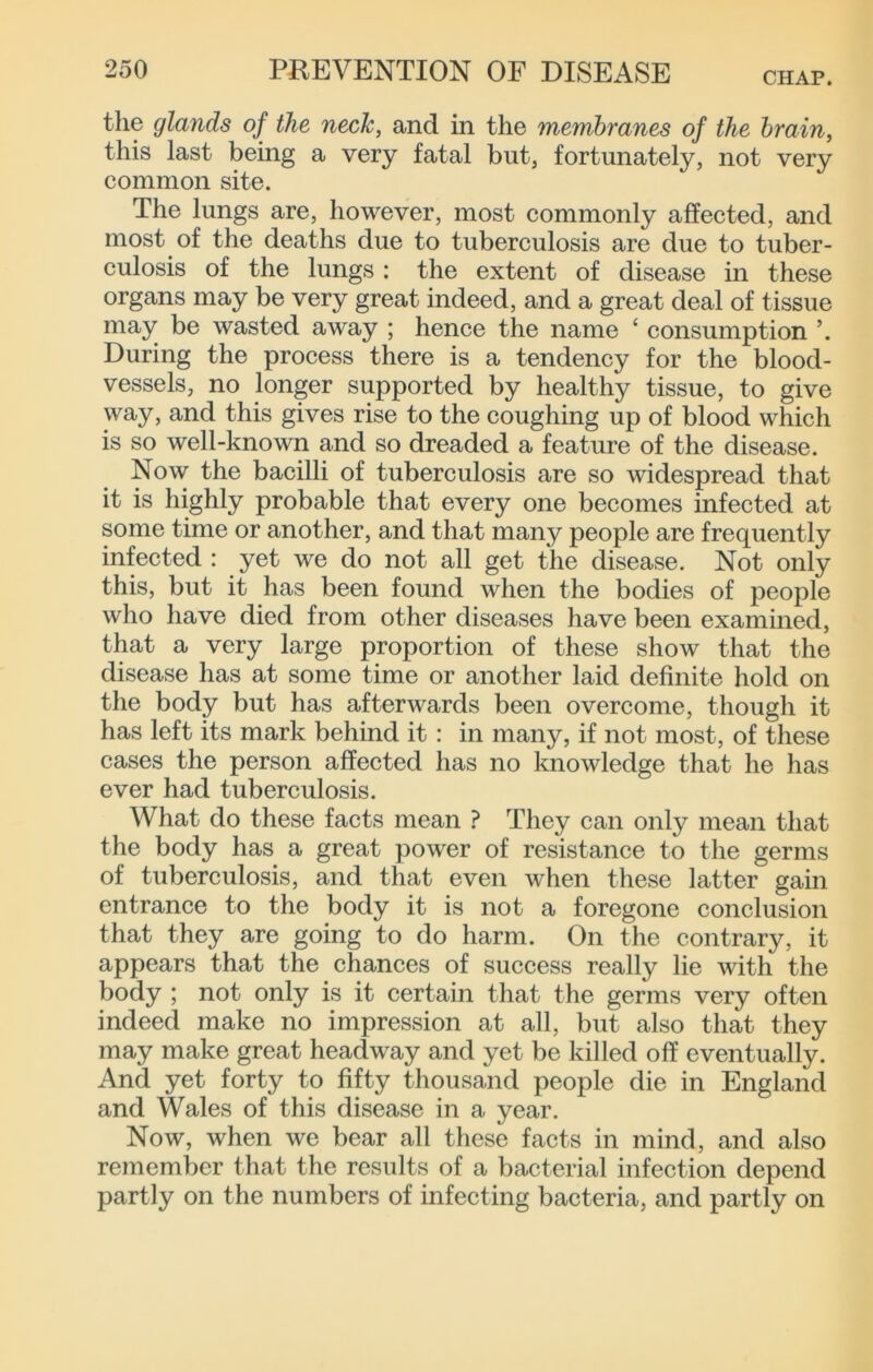 CHAP. the glands of the neck, and in the memhranes of the brain, this last being a very fatal but, fortunately, not very common site. The lungs are, however, most commonly affected, and most of the deaths due to tuberculosis are due to tuber- culosis of the lungs : the extent of disease in these organs may be very great indeed, and a great deal of tissue may be wasted away ; hence the name ‘ consumption During the process there is a tendency for the blood- vessels, no longer supported by healthy tissue, to give way, and this gives rise to the coughing up of blood which is so well-known and so dreaded a feature of the disease. Now the bacilli of tuberculosis are so widespread that it is highly probable that every one becomes infected at some time or another, and that many people are frequently infected : yet we do not all get the disease. Not only this, but it has been found when the bodies of people wlio have died from other diseases have been examined, that a very large proportion of these show that the disease has at some time or another laid definite hold on the body but has afterwards been overcome, though it has left its mark behind it : in many, if not most, of these cases the person affected has no knowledge that he has ever had tuberculosis. What do these facts mean ? They can only mean that the body has a great power of resistance to the germs of tuberculosis, and that even when these latter gain entrance to the body it is not a foregone conclusion that they are going to do harm. On the contrary, it appears that the chances of success really lie with the body ; not only is it certain that the germs very often indeed make no impression at all, but also that they may make great headway and yet be killed off eventually. And yet forty to fifty thousand people die in England and Wales of this disease in a year. Now, when we bear all these facts in mind, and also remember tliat the results of a bacterial infection depend partly on the numbers of infecting bacteria, and partly on