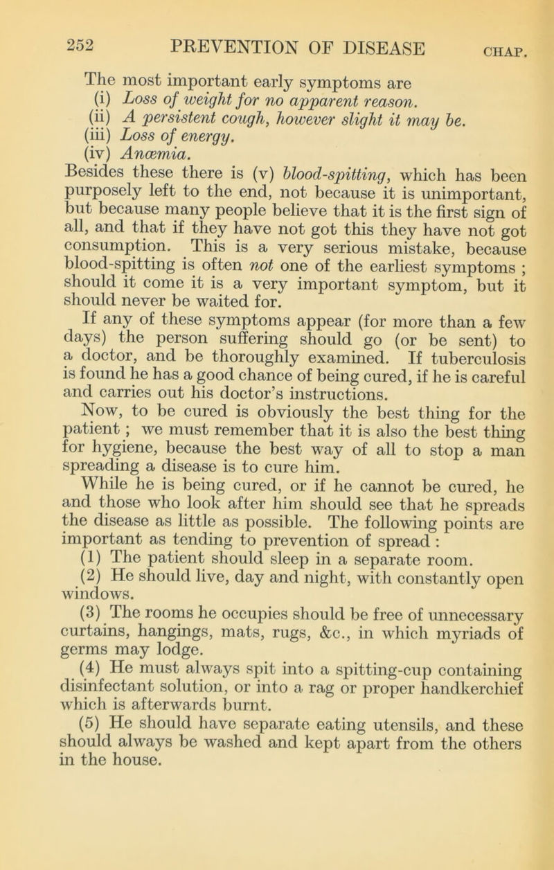 CHAP. The most important early symptoms are (i) Loss of weight for no apparent reason. (ii) A persistent cough, however slight it may he. (iii) Loss of energy. (iv) Ancemia. Besides these there is (v) hlood-spitting, which has been purposely left to the end, not because it is unimportant, but because many people believe that it is the first sign of all, and that if they have not got this they have not got consumption. This is a very serious mistake, because blood-spitting is often not one of the earliest symptoms ; should it come it is a very important symptom, but it should never be waited for. If any of these symptoms appear (for more than a few days) the person suffering should go (or be sent) to a doctor, and be thoroughly examined. If tuberculosis is found he has a good chance of being cured, if he is careful and carries out his doctor’s instructions. Now, to be cured is obviously the best thing for the patient; we must remember that it is also the best thing for hygiene, because the best way of all to stop a man spreading a disease is to cure him. While he is being cured, or if he cannot be cured, he and those who look after him should see that he spreads the disease as little as possible. The following points are important as tending to prevention of spread ; (1) The patient should sleep in a separate room. (2) He should live, day and night, with constantly open windows. (3) The rooms he occupies should be free of unnecessary curtains, hangings, mats, rugs, &c., in which myriads of germs may lodge. (4) He must always spit into a spitting-cup containing disinfectant solution, or into a rag or proper handkerchief which is afterwards burnt. (5) He should have separate eating utensils, and these should always be washed and kept apart from the others in the house.