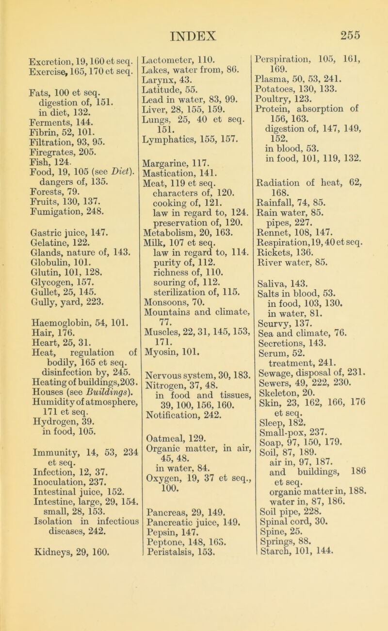 Excretion, 19,160 et scq. Exercise, 165,170 et seq. Fats, 100 et seq. digestion of, 161. in diet, 132. Ferments, 144. Fibrin, 52, 101. Filtration, 93, 95. Firegrates, 205. Fish, 124. Food, 19, 105 (see Diet). dangers of, 135. Forests, 79. Fruits, 130, 137. Fumigation, 248. Gastric juice, 147. Gelatine, 122. Glands, nature of, 143. GlobuHn, 101. Glutin, 101, 128. Glycogen, 157. GuUet, 25, 145. Gully, yard, 223. Haemoglobin, 54, 101. Hair, 176. Heart, 25, 31. Heat, regulation of bodily, 165 et seq. disinfection by, 245. Heating of buildings,203. Houses (see Buildings). Humidity of atmosphere, 171 et seq. Hydrogen, 39. in food, 105. Immunity, 14, 53, 234 et seq. Infection, 12, 37. Inoculation, 237. Intestinal juice, 152. Intestine, large, 29, 154. small, 28, 153. Isolation in infectious diseases, 242. Kidneys, 29, 160. Lactometer, 110. Lakes, water from, 86. Larynx, 43. Latitude, 55. Lead in water, 83, 99. Liver, 28, 155, 159. Lungs. 25, 40 et seq. 15i. Lymphatics, 155, 157. Margarine, 117. Mastication, 141. Meat, 119 et seq. characters of, 120. cooking of, 121. law in regard to, 124. preservation of, 120. Metabolism, 20, 163. Milk, 107 et seq. law in regard to, 114. purity of, 112. richness of, 110. souring of, 112. sterilization of, 115. Monsoons, 70. Mountains and climate, 77. Muscles, 22, 31,145,153, 171. Myosin, 101. Nervous system, 30,183. Nitrogen, 37, 48. in food and tissues, 39,100, 156, 160. Notification, 242. Oatmeal, 129. Organic matter, in air, 45, 48. in water, 84. Oxygen, 19, 37 et seq., 100. Pancreas, 29, 149. Pancreatic juice, 149. Pepsin, 147. Peptone, 148, 163. Peristalsis, 153. Perspiration, 105, 161, 169. Plasma, 50, 53, 241. Potatoes, 130, 133. Poultry, 123. Protein, absorption of 156, 163. digestion of, 147, 149, 152. in blood, 53. in food, 101, 119, 132. Radiation of heat, 62, 168. Rainfall, 74, 85. Rain water, 85. pipes, 227. Rennet, 108, 147. Respiration, 19,40 et seq. Riekets, 136. River water, 85. Saliva, 143. Salts in blood, 53. in food, 103, 130. in water, 81. Scurvy, 137. Sea and climate, 76. Secretions, 143. Serum, 52. treatment, 241. Sewage, disposal of, 231. Sewers, 49, 222, 230. Skeleton, 20. Skin, 23, 162, 166, 176 et seq. Sleep, 182. Small-pox, 237. Soap, 97, 150, 179. Soil, 87, 189. air in, 97, 187. and buildings, 186 et seq. organic matter in, 188. water in, 87, 186. Soil pipe, 228. Spinal cord, 30. Spine, 25. Springs, 88. Starch, 101, 144.