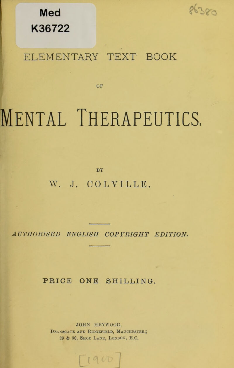 Med ^ K36722 ELEMENTARY TEXT BOOK Mental Therapeutics. W. J. COLVILLE. AUTHORISED ENGLISH COPYRIGHT EDITION. PRICE ONE SHILLING. JOHN HEYWOOP, Deansoate and Ridgefield, Manchester; 29 <fc 30, Shoe Lane, London, E.C.