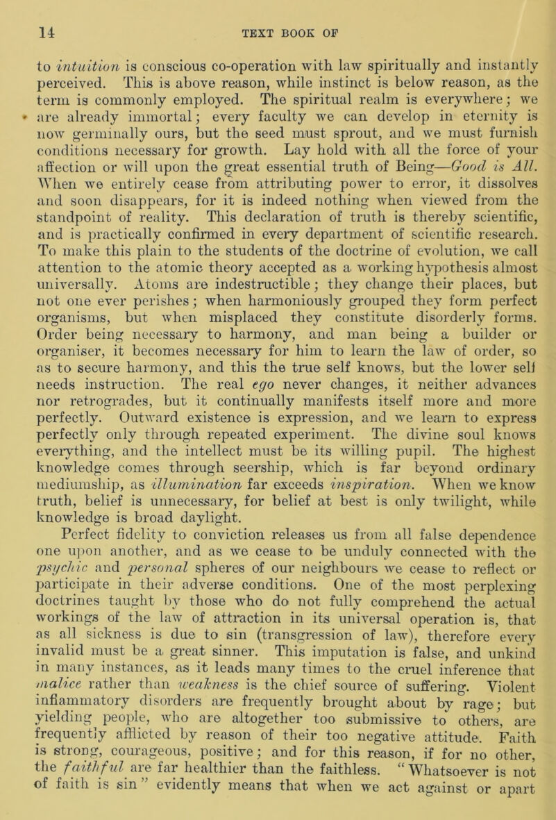 to intuition is conscious co-operation with law spiritually and instantly perceived. This is above reason, while instinct is below reason, as the term is commonly employed. The spiritual realm is everywhere; we * are already immortal; every faculty we can develop in eternity is now germinally ours, but the seed must sprout, and we must furnish conditions necessary for growth. Lay hold with all the force of your affection or will upon the great essential truth of Being—Good is All. When we entirely cease from attributing power to error, it dissolves and soon disappears, for it is indeed nothing Avhen viewed from the standpoint of reality. This declaration of truth is thereby scientific, and is practically confirmed in every department of scientific research. To make this plain to the students of the doctrine of evolution, we call attention to the atomic theory accepted as a working hypothesis almost universally. Atoms are indestructible; they change their places, but not one ever perishes; when harmoniously grouped they form perfect organisms, but when misplaced they constitute disorderly forms. Order being necessary to harmony, and man being a builder or organiser, it becomes necessary for him to learn the law of order, so as to secure harmony, and this the true self knows, but the lower sell needs instruction. The real ego never changes, it neither advances nor retrogrades, but it continually manifests itself more and more perfectly. Outward existence is expression, and we learn to express perfectly only through repeated experiment. The divine soul knows everything, and the intellect must be its willing pupil. The highest knowledge comes through seership, which is far beyond ordinary mediumship, as illumination far exceeds inspiration. When we know truth, belief is unnecessary, for belief at best is only twilight, while knowledge is broad daylight. Perfect fidelity to conviction releases us from all false dependence one upon another, and as we cease to be unduly connected with the psychic and personal spheres of our neighbours eve cease to reflect or participate in their adverse conditions. One of the most perplexing doctrines taught by those who do not fully comprehend the actual workings of the law of attraction in its universal operation is, that as all sickness is due to sin (transgression of law), therefore every invalid must be a great sinner. This imputation is false, and unkind in many instances, as it leads many times to the cruel inference that malice rather than weakness is the chief source of suffering. Violent inflammatory disoidei s are frequently brought about by rage; but yielding people, who are altogether too submissive to others, are frequently afflicted by reason of their too negative attitude. Faith is strong, courageous, positive; and for this reason, if for no other, the faithful are far healthier than the faithless. 1 Whatsoever is not of faith is sin” evidently means that when we act against or apart