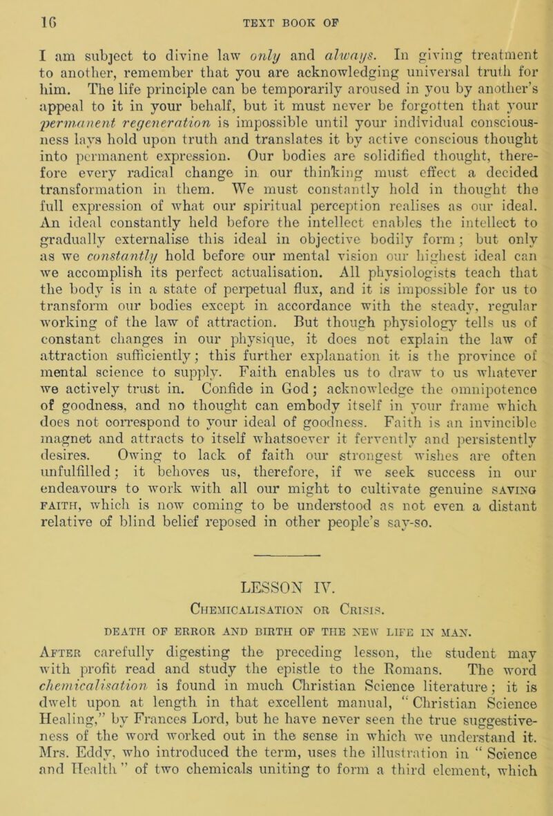 I am subject to divine law only and always. In giving treatment to another, remember that you are acknowledging universal truth for him. The life principle can be temporarily aroused in you by another’s appeal to it in your behalf, but it must never be forgotten that your permanent regeneration is impossible until your individual conscious- ness lays hold upon truth and translates it by active conscious thought into permanent expression. Our bodies are solidified thought, there- fore every radical change in our thinking must effect a decided transformation in them. We must constantly hold in thought the full expression of what our spiritual perception realises as our ideal. An ideal constantly held before the intellect enables the intellect to gradually externalise this ideal in objective bodily form; but only as we constantly hold before our mental vision our highest ideal can we accomplish its perfect actualisation. All physiologists teach that the body is in a state of perpetual flux, and it is impossible for us to transform our bodies except in accordance with the steady, regular working of the law of attraction. But though physiology tells us of constant changes in our physique, it does not explain the law of attraction sufficiently; this further explanation it is the province of mental science to supply. Faith enables us to draw to us whatever we actively trust in. Confide in God; acknowledge the omnipotence of goodness, and no thought can embody itself in your frame which does not correspond to your ideal of goodness. Faith is an invincible magnet and attracts to itself whatsoever it fervently and persistently desires. Owing to lack of faith our strongest wishes are often unfulfilled; it behoves us, therefore, if we seek success in our endeavours to work with all our might to cultivate genuine saving faith, which is now coming to be understood as not even a distant relative of blind belief reposed in other people’s say-so. LESSON IV. Chemicalisation or Crisis. DEATH OF ERROR AND BIRTH OF THE NEW LIFE IN MAN. After carefully digesting the preceding lesson, the student may with profit read and study the epistle to the Romans. The word chemicalisation is found in much Christian Science literature; it is dwelt upon at length in that excellent manual, “ Christian Science Healing,” by Frances Lord, but he have never seen the true suggestive- ness of the word worked out in the sense in which we understand it. Mrs. Eddy, who introduced the term, uses the illustration in “ Science and Health ” of two chemicals uniting to form a third element, which