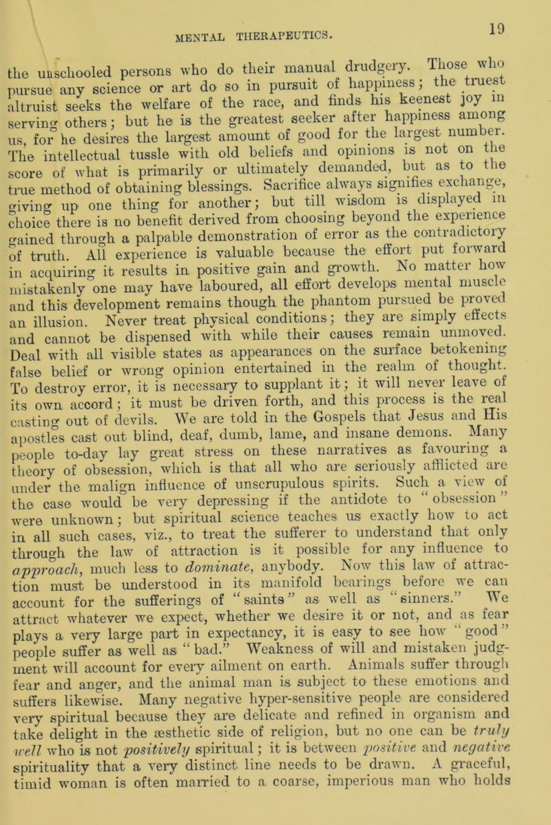 the unschooled persons who do their manual drudgery. Those wli<» pursue any science or art do so in pursuit of happiness, ie . rues altruist seeks the welfare of the race, and finds his keenest joy m servin others; but he is the greatest seeker after happiness among us, for5 he desires the largest amount of good for the largest number. The intellectual tussle with old beliefs and opinions is not on the score of what is primarily or ultimately demanded, but as to the true method of obtaining blessings. Sacrifice always signifies exchange, giving up one thing for another; but till wisdom is displayed in choice there is no benefit derived from choosing beyond the experience ained through a palpable demonstration of error as the contradictory of truth All experience is valuable because the effort put forward in acquiring it results in positive gain and growth. No matter how mistakenly one may have laboured, all effort develops mental muscle and this development remains though the phantom pursued be proved an illusion. Never treat physical conditions; they are simply effects and cannot be dispensed with while their causes remain unmoved. Deal with all visible states as appearances on the surface betokening false belief or wrong opinion entertained in the realm of thought. To destroy error, it is necessary to supplant it; it will never leave of its own accord; it must be driven forth, and this process is the real casting out of devils. We are told in the Gospels that Jesus and His apostles cast out blind, deaf, dumb, lame, and insane demons. Many people to-day lay great stress on these narratives as favouring a theory of obsession, which is that all who are seriously afflicted are under the malign influence of unscrupulous spirits. Such a view of the case would be very depressing if the antidote to “ obsession were unknown; but spiritual science teaches us exactly how to act in all such cases, viz., to treat the sufferer to understand that only through the law of attraction is it possible for any influence to approach, much less to dominate, anybody. Now this law of attrac- tion must be understood in its manifold bearings before we can account for the sufferings of “saints” as well as sinners.” We attract whatever we expect, whether we desire it or not, and as fear plays a very large part in expectancy, it is easy to see how “ good ” people suffer as well as “bad.” Weakness of will and mistaken judg- ment will account for every ailment on earth. Animals suffer through fear and anger, and the animal man is subject- to these emotions and suffers likewise. Many negative hyper-sensitive people are considered very spiritual because they are delicate and refined in organism and take delight in the aesthetic side of religion, but no one can be truly ■well who is not positively spiritual; it is between positive and negative spirituality that a very distinct line needs to be drawn. A graceful, timid woman is often married to a coarse, imperious man who holds