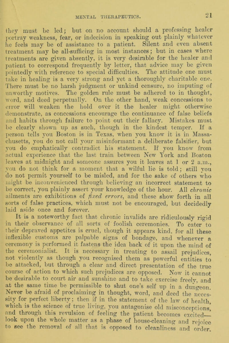 they must be led; but on no account should a professing healer portray weakness, fear, or indecision in speaking out plainly whatever he feels may be of assistance to a patient. Silent and even absent treatment may be all-sufficing in most instances; but in cases where treatments are given absently, it is very desirable for the healer and patient to correspond frequently by letter, that advice may be given pointedly with reference to special difficulties. The attitude one must take in healing is a very strong and yet a thoroughly charitable one. There must be no harsh judgment or unkind censure, no imputing of unworthy motives. The golden rule must be adhered to in thought, word, and deed perpetually. On the other hand, weak concessions to error will weaken the hold over it the healer might otherwise demonstrate, as concessions encourage the continuance of false beliefs and habits through failure to point out their fallacy. Mistakes must lie clearly shown up as such, though in the kindest temper. If a person tells you Boston is in Texas, when you know it is in Massa- chusetts, you do not call your misinformant a deliberate falsifier, but you do emphatically contradict his statement. If you know from actual experience that the last train between New York and Boston leaves at midnight and someone assures you it leaves at 1 or 2 a.m., you do not think for a moment that a wilful lie is told; still you do not permit yourself to be misled, and for the sake of others who might be inconvenienced through believing an incorrect statement to be correct, you plainly assert your knowledge of the hour. All chronic ailments are exhibitions of fixed errors, and these show forth in all sorts of false practices, which must not be encouraged, but decidedly laid aside once and forever. It is a noteworthy fact that chronic invalids are ridiculously rigid in their observance of all sorts of foolish ceremonies. To cater to their depraved appetites is cruel, though it appears kind, for all these inflexible customs are palpable signs of bondage, and whenever a ceremony is performed it fastens the idea back of it upon the mind of the ceremonialist. It is necessary in treating to assail prejudices, not violently as though you recognised them as powerful entities to be attacked, but through a clear and direct presentation of the tine course of action to which such prejudices are opposed. Now it cannot be desirable to court air and sunshine and to take exercise freelv, and at the same time be permissible to shut one’s self up in a dungeon. Never be afraid of proclaiming in thought, word, and deed the neces- sity for perfect liberty; then if in the statement of the law of health, which is the science of tme living, you antagonise old misconceptions] and through this revulsion of feeling the patient becomes excited- look upon the whole matter as a phase of house-cleaning and rejoice to see the removal of all that is opposed to cleanliness and order.