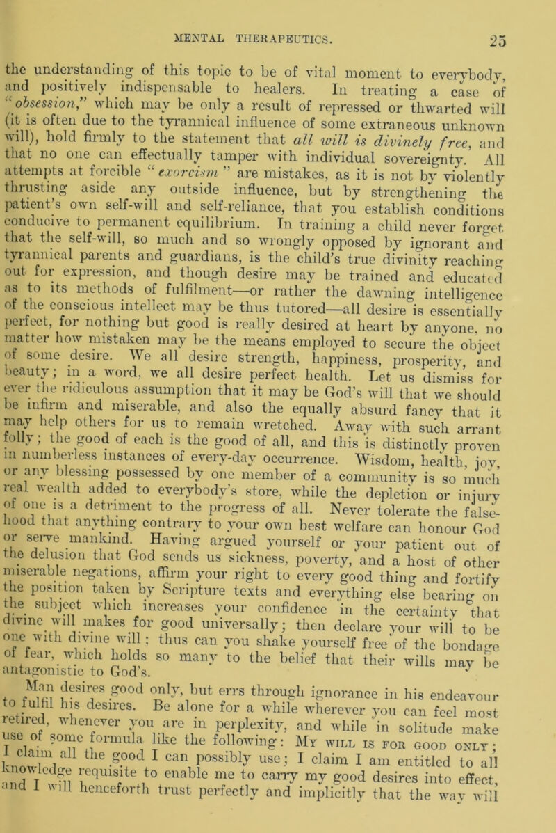 the understanding of this topic to be of vital moment to everybody, and positively indispensable to healers. In treating a case of “obsession,” which may be only a result of repressed or thwarted will (it is often due to the tyrannical influence of some extraneous unknown will), liold firmly to the statement that all will ts divinely free, and that no one can effectually tamper with individual sovereignty. All attempts at forcible “ exorcism ” are mistakes, as it is not by violently thrusting aside any outside influence, but by strengthening the patient’s own self-will and self-reliance, that you establish conditions conducive to peimanent equilibrium. In training a child never forget that the self-will, so much and so wrongly opposed by ignorant and tyrannical paients and guardians, is the child’s true divinity reaching out for expression, and though desire may be trained and educated as to its methods of fulfilment—or rather the dawning intelligence of the conscious intellect may be thus tutored—all desire is essentially perfect, for nothing but good is really desired at heart by anyone, no matter how mistaken may be the means employed to secure the object of some desire. We all desire strength, happiness, prosperity, and beauty; in a word, we all desire perfect health. Let us dismiss for ever the ridiculous assumption that it may be God’s will that we should be infirm and miserable, and also the equally absurd fancy that it may help others for us to remain wretched. Away with such arrant folly; the good of each is the good of all, and this is distinctly proven in numberless instances of every-day occurrence. Wisdom, health, jov or any blessing possessed by one member of a community is so much real wealth added to everybody’s store, while the depletion or injury of one is a detriment to the progress of all. Never tolerate the false- hood that anything contrary to your own best welfare can honour God or serve mankind Having argued yourself or your patient out of the delusion that God sends us sickness, poverty, and a host of other miserable negations, affirm your right to every good thing and fortifv the position taken by Scripture texts and everything else bearing on the subject which increases your confidence in the certainty that divine will makes for good universally; then declare your will to be one wdh divine will: thus can you shake yourself free'of the bondage of fear, which holds so many to the belief that their wills may be antagonistic to God’s. J tn ?eST00d °nl}\but errs througb ignorance in his endeavour t° fulfil his desires. Be alone for a while wherever you can feel most ZTrfJ Ter T0Unare In polity, nnd while in solitude make T ®l°f formula like the following: My will is for good only; 1-nn-T/1 t ie.good 1 can possibly use; I claim I am entitled to all •nut T -U v'eqms,lte t° cnable me t0 can7 my good desires into effect, and I will henceforth trust perfectly and implicitly that the way will