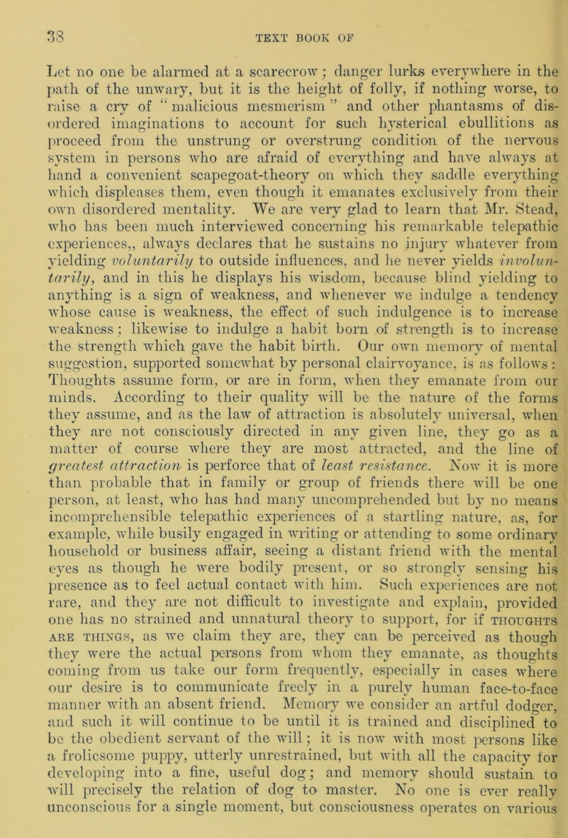 Let no one be alarmed at a scarecrow; danger lurks everywhere in the path of the unwary, but it is the height of folly, if nothing worse, to raise a cry of “ malicious mesmerism ” and other phantasms of dis- ordered imaginations to account for such hysterical ebullitions as proceed from the unstrung or overstrung condition of the nervous system in persons who are afraid of everything and have always at hand a convenient scapegoat-theory on which they saddle everything which displeases them, even though it emanates exclusively from then- own disordered mentality. We are very glad to learn that Mr. Stead, who has been much interviewed concerning his remarkable telepathic experiences,, always declares that he sustains no injury whatever from yielding voluntarily to outside influences, and lie never yields involun- tarily, and in this he displays his wisdom, because blind yielding to anything is a sign of weakness, and whenever we indulge a tendency whose cause is weakness, the effect of such indulgence is to increase weakness ; likewise to indulge a habit born of strength is to increase the strength which gave the habit birth. Our own memory of mental suggestion, supported somewhat by personal clairvoyance, is as follows : Thoughts assume form, or are in form, when they emanate from our minds. According to their quality will be the nature of the forms they assume, and as the law of attraction is absolutely universal, when they are not consciously directed in any given line, they go as a matter of course where they are most attracted, and the line of greatest attraction is perforce that of least resistance. Now it is more than probable that in family or group of friends there will be one person, at least, Avho has had many uncomprehended but by no means incomprehensible telepathic experiences of a startling nature, as, for example, while busily engaged in writing or attending to some ordinary household or business affair, seeing a distant friend with the mental eyes as though he were bodily present, or so strongly sensing his presence as to feel actual contact with him. Such experiences are not rare, and they are not difficult to investigate and explain, provided one has no strained and unnatural theory to support, for if thoughts are things, as we claim they are, they can be perceived as though they were the actual persons from whom they emanate, as thoughts coming from us take our form frequently, especially in cases where our desire is to communicate freely in a purely human face-to-face manner with an absent friend. Memory we consider an artful dodger, and such it will continue to be until it is trained and disciplined to be the obedient servant of the will; it is now with most persons like a frolicsome puppy, utterly unrestrained, but with all the capacity for developing into a fine, useful dog; and memory should sustain to will precisely the relation of dog to master. No one is ever really unconscious for a single moment, but consciousness operates on various