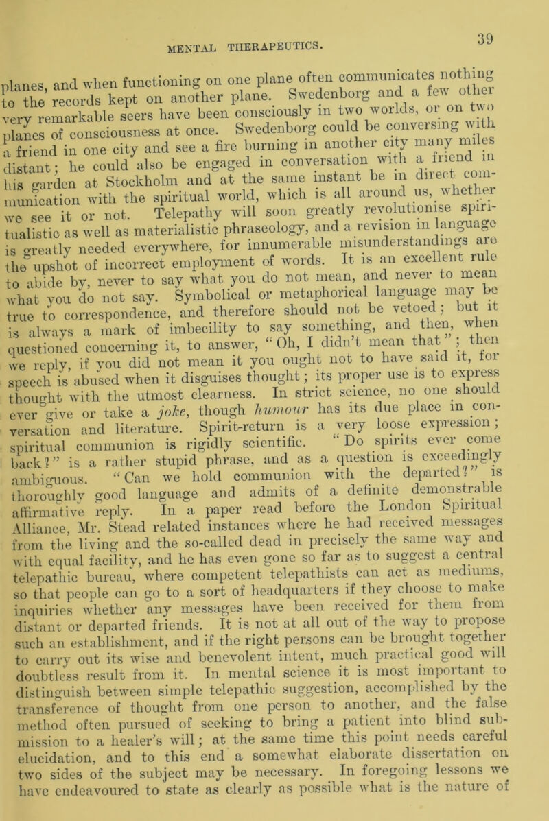 planes and when functioning on one plane often communicates nothing to' the’ records kept on another plane. Swedenborg and a few oth very remarkable seers have been consciously m two worlds, or on two planes of consciousness at once. Swedenborg could be conversing with i friend in one city and see a fire burning in another city many miles distant; he could also be engaged in conversation with a friend in his garden at Stockholm and at the same instant be m duect com- munication with the spiritual world, which is all around us, whet 1 we see it or not. Telepathy will soon greatly revolutionise spiri- tualistic as well as materialistic phraseology, and a revision m language is greatly needed everywhere, for innumerable misunderstandings are the° upshot of incorrect employment of words. It is an excellent rule to abide by, never to say what you do not mean, and never to mean what you do not say. Symbolical or metaphorical language may be true to correspondence, and therefore should not be vetoed; but it is always a mark of imbecility to say something, and then, when questioned concerning it, to answer, “Oh, I didn’t mean that ; then wo reply, if you did not mean it you ought not to have said it, toi speech is abused when it disguises thought; its proper use is to express thought with the utmost clearness. In strict science, no one should ever give or take a joke, though humour has its due place m con- versation and literature. Spirit-return is a very loose expression; spiritual communion is rigidly scientific. “Do spirits ever come back?” is a rather stupid phrase, and as a question is exceedingly ambiguous. “ Can we hold communion with the departed. is thoroughly good language and admits of a definite demonstrable affirmative reply. In a paper read before the London Spiritual Alliance, Mr. Stead related instances where he had received messages from the living and the so-called dead in precisely the same way and with equal facility, and he has even gone so far as to suggest a cential telepathic bureau, where competent telepathists can act as mediums, so that people can go to a sort of headquarters if they choose to make inquiries whether any messages have been received for them from distant or departed friends. It is not at all out of the way to propose such an establishment, and if the right persons can be brought together to carry out its wise and benevolent intent, much practical good will doubtless result from it. In mental science it is most important to distinguish between simple telepathic suggestion, accomplished by the transference of thought from one person to anothei, and the false method often pursued of seeking to bring a patient into blind sub- mission to a healer’s will; at the same time this point needs careful elucidation, and to this end a somewhat elaborate dissertation on two sides of the subject may be necessary. In foregoing lessons we have endeavoured to state as clearly as possible what is the nature of
