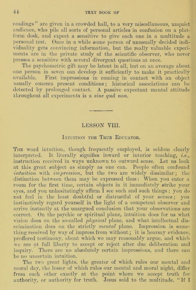 readings ” are given in a crowded hall, to a very miscellaneous, unquiet audience, who pile all sorts of personal articles in confusion on a plat- form desk, and expect a sensitive to give each one in a multitude a personal test. Once in a while some person of unusually decided indi- viduality gets convincing information, but the really valuable experi- ments are in the private study of the scientific observer, who never presses a sensitive with several divergent questions at once. The psychometric gift may be latent in all, but on an average about one person in seven can develop it sufficiently to make it practically available. First impressions in coming in contact with an object usually concern present conditions; historical associations can be detected by prolonged contact. A passive expectant mental attitude throughout all experiments is a sine qua non. LESSON VIII. Intuition the True Educator. The word intuition, though frequently employed, is seldom clearly interpreted. It literally signifies inward or interior teaching, i.e., instruction received in ways unknown to outward sense. Let us look at this great subject as simply as one can. People often confound intuition with impression, but the two are widely dissimilar; the distinction between them may be expressed thus: When you enter a room for the first time, certain objects in it immediately strike your eyes, and you unhesitatingly affirm I see such and such things; you do not feel in the least doubtful or distrustful of your senses; you instinctively regard yourself in the light of a competent observer and arrive instantly at the unargued conclusion that your observations are correct. On the psychic or spiritual plane, intuition does for us what vision does on the so-called physical plane, and what intellectual dis- crimination does on the strictly mental plane. Impression is some- thing received by way of impress from without; it is hearsay evidence, proffered testimony, about which we may reasonably argue, and which we are at full liberty to accept or reject after due deliberation and inquiry. There are no absolutely certain impressions, and there can he no uncertain intuition. The two great lights, the greater of which rules our mental and moral day, the lesser of which rules our mental and moral night, differ from each other exactly at the point where we accept truth for authority, or authority for truth. Jesus said to the multitude, “If I