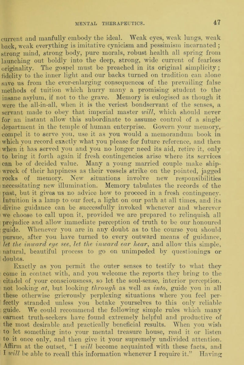 current and manfully embody the ideal. Weak eyes, weak lungs, weak back, weak everything is imitative cynicism and pessimism incarnated ; strong mind, strong body, pure morals, robust health all spring from launching out boldly into the deep, strong, wide current of fearless originality. The gospel must be preached in its original simplicity; fidelity to the inner light and our backs turned on tradition can alone save us from the ever-enlarging consequences of the prevailing false methods of tuition which hurry many a promising student to the insane asylum, if not to the grave. Memory is eulogised as though it were the all-in-all, when it is the veriest bondservant of the senses, a servant made to obey that imperial master will, which should never for an instant allow this subordinate to assume control of a single department in the temple of human enterprise. Govern your memory, compel it to serve you, use it as you would a memorandum book in which you record exactly what you please for future reference, and then when it has served you and you no longer need its aid, retire it, only to bring it forth again if fresh contingencies arise where its services can be of decided value. Many a young married couple make ship- wreck of their happiness as their vessels strike on the pointed, jagged rocks of memory. New situations involve new responsibilities necessitating new illumination. Memory tabulates the records of the past, but it gives us no advice how to proceed in a fresh contingency. Intuition is a lamp to our feet, a light on our path at all times, and its divine guidance can be successfully invoked whenever and wherever we choose to call upon it. provided we are prepared to relinquish all prejudice and allow immediate perception of truth to be our honoured guide. Whenever you are in any doubt as to the course you should pursue, after you have turned to every outward means of guidance, let the inward eye see, let the inward ear hear, and allow this simple, natural, beautiful process to go on unimpeded by questionings or doubts. Exactly as you permit the outer senses to testify to what they come in contact with, and you welcome the reports they bring to the citadel of your consciousness, so let the soul-sense, interior perception, not looking at, but looking through as well as into, guide you in all these otherwise grievously perplexing situations where you feel per- fectly stranded unless you betake yourselves to this only reliable guide. We could recommend the following simple rules which many earnest truth-seekers have found extremely helpful and productive of the most desirable and practically beneficial results. When you wish to let something into your mental treasure house, read it or listen to it once only, and then give it your supremely undivided attention. Affirm at the outset, “I will become acquainted with these facts, and I will be able to recall this information whenever I require it.” Having