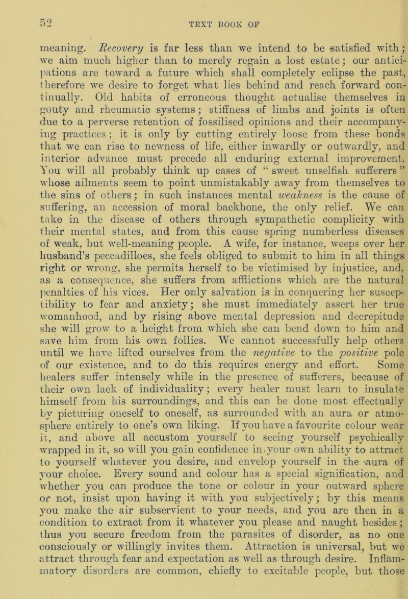meaning. Recovery is far less than we intend to be satisfied with ; we aim much higher than to merely regain a lost estate; our antici- pations are toward a future which shall completely eclipse the past, therefore we desire to forget what lies behind and reach forward con- tinually. Old habits of erroneous thought actualise themselves in gouty and rheumatic systems; stiffness of limbs and joints is often due to a perverse retention of fossilised opinions and their accompany- ing practices ; it is only by cutting entirely loose from these bonds that we can rise to newness of life, either inwardly or outwardly, and interior advance must precede all enduring external improvement. You will all probably think up cases of “sweet unselfish sufferers” whose ailments seem to point unmistakably away from themselves to the sins of others; in such instances mental weakness is the cause of suffering, an accession of moral backbone, the only relief. We can take in the disease of others through sympathetic complicity with their mental states, and from this cause spring numberless diseases of weak, but well-meaning people. A wife, for instance, weeps over her husband’s peccadilloes, she feels obliged to submit to him in all things right or wrong, she permits herself to be victimised by injustice, and, as a consequence, she suffers from afflictions which are the natural penalties of his vices. Her only salvation is in conquering her suscep- tibility to fear and anxiety; she must immediately assert her true womanhood, and by rising above mental depression and decrepitude she will grow to a height from which she can bend down to him and save him from his own follies. We cannot successfully help others until we have lifted ourselves from the negative to the positive pole of our existence, and to do this requires energy and effort. Some healers suffer intensely while in the presence of sufferers, because of their own lack of individuality; eveiy healer must learn to insulate himself from his surroundings, and this can be done most effectually by picturing oneself to oneself, as surrounded with an aura or atmo- sphere entirely to one’s own liking. If you have a favourite colour wear it, and above all accustom yourself to seeing yourself psychically wrapped in it, so will you gain confidence in,your own ability to attract to yourself whatever you desire, and envelop yourself in the \aura of your choice. Eveiy sound and colour has a special signification, and whether you can produce the tone or colour in your outward sphere or not, insist upon having it with you subjectively; by this means you make the air subservient to your needs, and you are then in a condition to extract from it whatever you please and naught besides; thus you secure freedom from the parasites of disorder, as no one consciously or willingly invites them. Attraction is universal, but we attract through fear and expectation as well as through desire. Inflam- matory disorders are common, chiefly to excitable people, but those